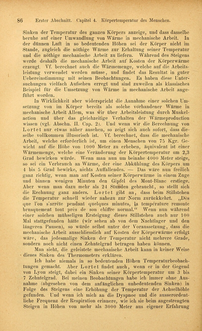 Sinken der Temperatur des ganzen Körpers anzeige, und dass dasselbe beruhe auf einer Umwandlung von Wärme in mechanische Arbeit. In der dünnen Luft in so bedeutenden Höhen sei der Körper nicht im Stande, zugleich die nöthige Wärme zur Erhaltung seiner Temperatur und die nöthige mechanische Arbeit zu liefern. Während des Steigens werde deshalb die mechanische Arbeit auf Kosten der Körperwärme erzeugt. Vf. berechnet auch die Wärmemenge, welche auf die Arbeits- leistung verwendet werden müsse, und findet das Resultat in guter Uebereinstimmung mit seinen Beobachtungen. Es haben diese Unter- suchungen vielfach Aufsehen erregt und sind zuweilen als klassisches Beispiel für die Umsetzung von Wärme in mechanische Arbeit ange- führt worden. In Wirklichkeit aber widerspricht die Annahme einer solchen Um- setzung von im Körper bereits als solche vorhandener Wärme in mechanische Arbeit Allem, was wir über Arbeitsleistung durch Muskel- action und über das gleichzeitige Verhalten der Wärmeproduction wissen (vgl. Abschu. II. Cap. 2). Und wenn wir die Berechnung von Lortet nur etwas näher ansehen, so zeigt sich auch sofort, dass die- selbe vollkommen illusorisch ist. Vf. berechnet, dass die mechanische Arbeit, welche erforderlich ist, um einen Menschen von 75 Kgr. Ge- wicht auf die Höhe von 1000 Meter zu erheben, äquivalent ist einer Wärmemenge, welche eine Veränderung der Körpertemperatur um 2,3 Grad bewirken würde. Wenn man nun um beinahe 4000 Meter steige, so sei ein Verbrauch an Wärme, der eine Abkühlung des Körpers .um 4 bis 5 Grad bewirke, nichts Auffallendes. — Das wäre nun freilich ganz richtig, wenn man auf Kosten seiner Körperwärme in einem Zuge und binnen wenigen Minuten den Gipfel des Mont-Blanc erstiege. Aber wenn man dazu mehr als 24 Stunden gebraucht, so stellt sich die Rechnung ganz anders. Lortet gibt an, dass beim Stillstehen die Temperatur schnell wieder nahezu zur Norm zurückkehrt. „Des que l'on s'arrete pendant quelques minutes, la temperature remonte brusquement tont pres de son chiflfre normal. Wenn nun während einer solchen mühseligen Ersteigung dieses Stillstehen auch nur 100 Mal stattgefunden hätte (wir sehen ab von dem Nachtlager und den längeren Pausen), so würde selbst unter der Voraussetzung, dass die mechanische Arbeit ausschliesslich auf Kosten der Körperwärme erfolgt wäre, das jedesmalige Sinken der Temperatur nicht mehrere Grade, sondern noch nicht einen Zehntelgrad betragen haben können. Man sieht, die geleistete mechanische Arbeit kann in keiner Weise • dieses Sinken des Thermometers erklären. Ich habe niemals in so bedeutenden Höhen Temperaturbeobach- tungen gemacht. Aber L ort et findet auch, wenn er in der Gegend von Lyon steigt, dabei ein Sinken seiner Körpertemperatur um .3 bis 7 Zehntelgrad. Bei meinen Beobachtungen habe ich immer ohne Aus- nahme (abgesehen von dem anfänglichen unbedeutenden Sinken) in Folge des Steigens eine Erhöhung der Temperatur der Achselhöhle gefunden. Und wenn ich mich an die Dyspnoe und die ausserordent- liche Frequenz der Respiration erinnere, wie ich sie beim angestrengten Steigen in Höhen von mehr als 3000 Meter aus eigener Erfahrung