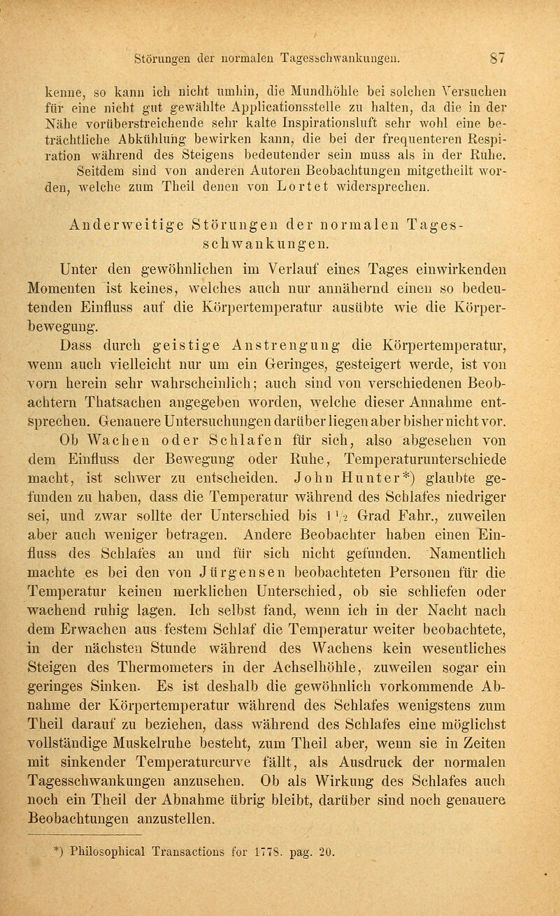 kenne, so kann ich nicht umhin, die Mundhöhle bei solchen Versuchen für eine nicht gut gewählte Applicationsstelle zu halten, da die in der Nähe vorüberstreichende sehr kalte Inspirationsluft sehr wohl eine be- trächtliche Abkühlung bewirken kann, die bei der frequenteren Respi- ration während des Steigens bedeutender sein muss als in der Ruhe. Seitdem sind von anderen Autoren Beobachtungen mitgetheilt wor- den, welche zum Theil denen von Lortet widersprechen. Anderweitige Störungen der normalen Tages- schwaukungen. Unter den gewöhnlichen im Verlauf eines Tages einwirkenden Momenten ist keines, welches auch nur annähernd einen so bedeu- tenden Einfluss auf die Körpertemperatur ausübte wie die Körper- bewegung. Dass durch geistige Anstrengung die Körpertemperatur, wenn auch vielleicht nur um ein Geringes, gesteigert werde, ist von vorn herein sehr wahrscheinlich; auch sind von verschiedenen Beob- achtern Thatsachen angegeben worden, welche dieser Annahme ent- sprechen. Grenauere Untersuchungen darüber liegen aber bisher nicht vor. Ob Wachen oder Schlafen für sich, also abgesehen von dem Einfluss der Bewegung oder Euhe, Temperaturunterschiede macht, ist schwer zu entscheiden. John Hunt er*) glaubte ge- funden zu haben, dass die Temperatur während des Schlafes niedriger sei, und zwar sollte der Unterschied bis 1 '/2 Grad Fahr., zuweilen aber auch weniger betragen. Andere Beobachter haben einen Ein- fluss des Schlafes an und für sich nicht gefunden. Namentlich machte es bei den von Jürgensen beobachteten Personen für die Temperatur keinen merklichen Unterschied, ob sie schliefen oder wachend ruhig lagen. Ich selbst fand, wenn ich in der Nacht nach dem Erwachen aus festem Schlaf die Temperatur weiter beobachtete, in der nächsten Stunde während des Wachens kein wesentliches Steigen des Thermometers in der Achselhöhle, zuweilen sogar ein geringes Sinken. Es ist deshalb die gewöhnlich vorkommende Ab- nahme der Körpertemperatur während des Schlafes wenigstens zum Theil darauf zu beziehen, dass während des Schlafes eine möglichst vollständige Muskelruhe besteht, zum Theil aber, wenn sie in Zeiten mit sinkender Temperaturcurve fällt, als Ausdruck der normalen Tagesschwankungen anzusehen. Ob als Wirkung des Schlafes auch noch ein Theil der Abnahme übrig bleibt, darüber sind noch genauere Beobachtungen anzustellen. *) Philosophical Transactions for 177S. pag. 20.