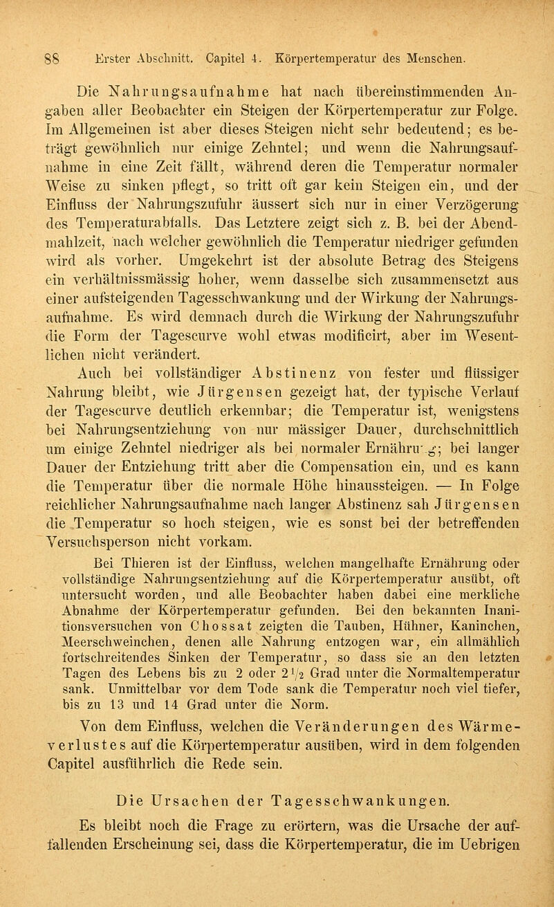 Die Nährnngsaufnähme hat nach übereinstimmenden An- gaben aller Beobachter ein Steigen der Körpertemperatur zur Folge. Im Allgemeinen ist aber dieses Steigen nicht sehr bedeutend; es be- trägt gewöhnlich nur einige Zehntel; und wenn die Nahrungsauf- nahme in eine Zeit fällt, während deren die Temperatur normaler Weise zu sinken pflegt, so tritt oft gar kein Steigen ein, und der Einfluss der Nahrungszufuhr äussert sich nur in einer Verzögerung des Temperaturabtalls. Das Letztere zeigt sich z. B. bei der Abend- mahlzeit, nach welcher gewöhnlich die Temperatur niedriger gefunden wird als vorher. Umgekehrt ist der absolute Betrag des Steigens ein verhältnissmässig hoher, wenn dasselbe sich zusammensetzt aus einer aufsteigenden Tagesschwankung und der Wirkung der Nahrungs- auftiahme. Es wird demnach durch die Wirkung der Nahrungszufuhr die Form der Tagescurve wohl etwas modificirt, aber im Wesent- lichen nicht verändert. Auch bei vollständiger Abstinenz von fester und flüssiger Nahrung bleibt, wie Jürgensen gezeigt hat, der typische Verlauf der Tagescurve deutlich erkennbar; die Temperatur ist, wenigstens bei Nahrungsentziehung von nur massiger Dauer, durchschnittlich um einige Zehntel niedriger als bei normaler Ernähru.g; bei langer Dauer der Entziehung tritt aber die Compensation ein, und es kann die Temperatur über die normale Höhe hinaussteigen. — In Folge reichlicher Nahrungsaufnahme nach langer Abstinenz sah J ü r g e n s e n die Temperatur so hoch steigen, wie es sonst bei der betreffenden Versuchsperson nicht vorkam. Bei Thieren ist der Einfluss, welchen mangelhafte Ernährung oder vollständige Nahrungsentziehiiiig auf die Körpertemperatur ausübt, oft untersucht worden, und alle Beobachter haben dabei eine merkliche Abnahme der Körpertemperatur gefunden. Bei den bekannten Inani- tionsversuchen von Chossat zeigten die Tauben, Hühner, Kaninchen^ Meerschweinchen, denen alle Nahrung entzogen war, ein allmählich fortschreitendes Sinken der Temperatur, so dass sie an den letzten Tagen des Lebens bis zu 2 oder 2V2 Grad unter die Normaltemperatur sank. Unmittelbar vor dem Tode sank die Temperatur noch viel tiefer, bis zu 13 und 14 Grad unter die Norm. Von dem Einfluss, welchen die Veränderungen des Wärme- Verlustes auf die Körpertemperatur ausüben, wird in dem folgenden Capitel ausführlich die Rede sein. Die Ursachen der Tagesschwankungen. Es bleibt noch die Frage zu erörtern, was die Ursache der auf- fallenden Erscheinung sei, dass die Körpertemperatur, die im Uebrigen