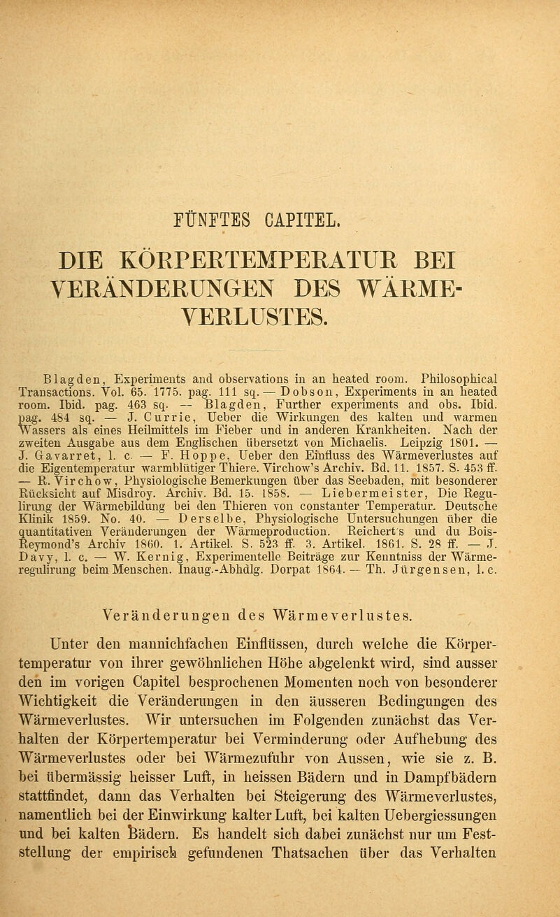 FÜNFTES CAPITEL. DIE KÖRPERTEMPERATUR BEI VERÄNDERUNGEN DES WÄRME- VERLUSTES. B lag den, Experiments and observations in an heated room. Philosophical Trausactions. Vol. 65. 1775. pag. 111 sq. — Dobson, Experiments in an heated room. Ibid. pag. 463 sq. — Blagden, Further experiments and obs. Ibid. pag. 484 sq. — J. Currie, Ueber die Wirkungen des kalten und warmen Wassers als eines Heilmittels im Fieber und in anderen Krankheiten. Nach der zweiten Ausgabe aus dem Englischen übersetzt von Michaelis. Leipzig 1801. — J. Gavarret, 1. c — F. Hoppe, üeber den Einfluss des Wärmeverlustes auf die Eigentemperatur warmblütiger Thiere. Virchow's Archiv. Bd. 11. 1857. S. 453 if. — R. Virchow, Physiologische Bemerkungen über das Seebaden, mit besonderer Rücksicht auf Misdroy. Archiv. Bd. 15. 1858. — Liebermeister, Die Regu- lirimg der Wärmebildung bei den Thieren von constanter Temperatur, Deutsche Klinik 1859. No. 40. — Derselbe, Physiologische Untersuchungen über die quantitativen Veränderungen der Wärmeproduction. Reichert's und du Bois- Reymond's Archiv 1860. 1. Artikel. S. 523 ff. 3. Artikel. 1861. S. 28 ff. — J. Davy, 1. c. — W. Kernig, Experimentelle Beiträge zur Kenntniss der Wärme- regulirung beim Menschen. Inaug.-Abhdlg. Dorpat 1864.— Th. Jürgensen, I.e. Veränderungen des Wärme Verlustes. Unter den manniehfachen Einflüssen, durch welche die Körper- temperatur von ihrer gewöhnlichen Höhe abgelenkt wird, sind ausser den im vorigen Capitel besprochenen Momenten noch von besonderer Wichtigkeit die Veränderungen in den äusseren Bedingungen des Wärmeverlustes. Wir untersuchen im Folgenden zunächst das Ver- halten der Körpertemperatur bei Verminderung oder Aufhebung des Wärmeverlustes oder bei Wärmezufuhr von Aussen, wie sie z. B. bei übermässig heisser Luft, in heissen Bädern und in Dampfbädern stattfindet, dann das Verhalten bei Steigerang des Wärmeverlustes, namentlich bei der Einwirkung kalter Luft, bei kalten Uebergiessungen und bei kalten feädern. Es handelt sich dabei zunächst nur um Fest- stellung der empirisck gefundenen Thatsachen über das Verhalten