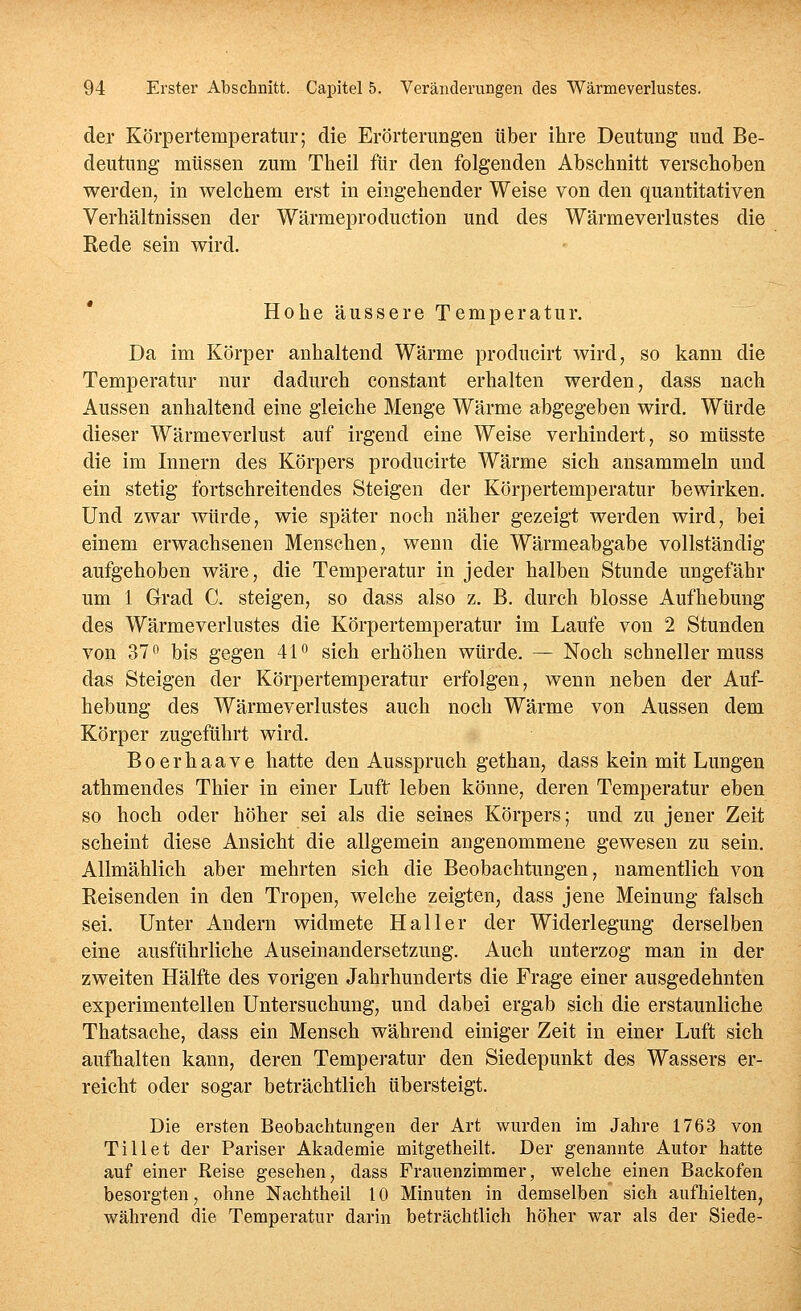 der Körpertemperatur; die Erörterungen über ihre Deutung und Be- deutung müssen zum Theil fiir den folgenden Abschnitt verschoben werden, in welchem erst in eingehender Weise von den quantitativen Verhältnissen der Wärmeproduction und des Wärmeverlustes die Kede sein wird. Hohe äussere Temperatur. Da im Körper anhaltend Wärme producirt wird, so kann die Temperatur nur dadurch constant erhalten werden, dass nach Aussen anhaltend eine gleiche Menge Wärme abgegeben wird. Würde dieser Wärmeverlust auf irgend eine Weise verhindert, so müsste die im Innern des Körpers producirte Wärme sich ansammeln und ein stetig fortschreitendes Steigen der Körpertemperatur bewirken. Und zwar würde, wie später noch näher gezeigt werden wird, bei einem erwachsenen Menschen, wenn die Wärmeabgabe vollständig aufgehoben wäre, die Temperatur in jeder halben Stunde ungefähr um 1 Grad C. steigen, so dass also z. B. durch blosse Aufhebung des Wärmeverlustes die Körpertemperatur im Laufe von 2 Stunden von 37 bis gegen 41 sich erhöhen würde. — Noch schneller muss das Steigen der Körpertemperatur erfolgen, wenn neben der Auf- hebung des Wärmeverlustes auch noch Wärme von Aussen dem Körper zugeführt wird. Boerhaave hatte den Ausspruch gethan, dass kein mit Lungen athmendes Thier in einer Luft leben könne, deren Temperatur eben so hoch oder höher sei als die seines Körpers; und zu jener Zeit scheint diese Ansicht die allgemein angenommene gewesen zu sein. Allmählich aber mehrten sich die Beobachtungen, namentlich von Reisenden in den Tropen, welche zeigten, dass jene Meinung falsch sei. Unter Andern widmete Hai 1er der Widerlegung derselben eine ausführliche Auseinandersetzung. Auch unterzog man in der zweiten Hälfte des vorigen Jahrhunderts die Frage einer ausgedehnten experimentellen Untersuchung, und dabei ergab sich die erstaunliche Thatsache, dass ein Mensch während einiger Zeit in einer Luft sich aufhalten kann, deren Temperatur den Siedepunkt des Wassers er- reicht oder sogar beträchtlich übersteigt. Die ersten Beobachtungen der Art wurden im Jahre 1763 von Till et der Pariser Akademie mitgetheilt. Der genannte Autor hatte auf einer Reise gesehen, dass Frauenzimmer, welche einen Backofen besorgten, ohne Nachtheil 10 Minuten in demselben sich aufhielten, während die Temperatur darin beträchtlich höher war als der Siede-