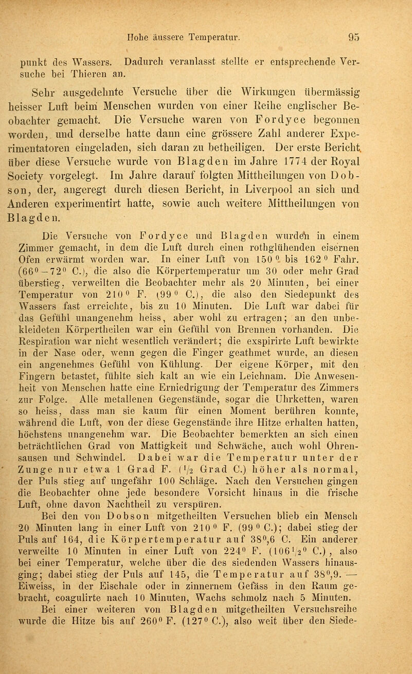 pnnkt des Wassers. Dadurch veranlasst stellte er entsprechende Ver- suche bei Thieren an. Sehr ausgedehnte Versuche über die Wirkungen übermässig heisser Luft beini Menschen wurden von einer Reihe englischer Be- obachter gemacht. Die Versuche waren von Fordyce begonnen worden, und derselbe hatte dann eine grössere Zahl anderer Expe- rimentatoren eingeladen, sich daran zu betheiligen. Der erste Bericht, über diese Versuche wurde von Blagden im Jahre 1774 der Royal Society vorgelegt. Im Jahre darauf folgten Mittheilungen von D o b - son, der, angeregt durch diesen Bericht, in Liverpool an sich und Anderen experimentirt hatte, sowie auch weitere Mittheilungen von Blagden. Die Versuche von Fordyce und Blagden wurddh in einem Zimmer gemacht, in dem die Luft durch einen rothglühenden eisernen Ofen erwärmt worden war. In einer Luft von 1.50 0 bis 162 o Fahr. (660-720 C.), die also die Körpertemperatur um 30 oder mehr Grad überstieg, verweilten die Beobachter mehr als 20 Minuten, bei einer Temperatur von 210 o F. (_99 o C), die also den Siedepunkt des Wassers fast erreichte, bis zu 10 Minuten. Die Luft war dabei für das Gefühl unangenehm heiss, aber wohl zu ertragen; an den unbe- kleideten Körpertheilen war ein Gefühl von Brennen vorhanden. Die Respiration war nicht wesentlich verändert; die exspirirte Luft bewirkte in der Nase oder, wenn gegen die Finger geatbmet wurde, an diesen ein angenehmes Gefühl von Kühlung. Der eigene Körper, mit den Fingern betastet, fühlte sich kalt an wie ein Leichnam. Die Anwesen- heit von Menschen hatte eine Erniedrigung der Temperatur des Zimmers • zur Folge. Alle metallenen Gegenstände, sogar die ührketten, waren so heiss, dass man sie kaum für einen Moment berühren konnte, während die Luft, von der diese Gegenstände ihre Hitze erhalten hatten, höchstens unangenehm war. Die Beobachter bemerkten an sich einen beträchtlichen Grad von Mattigkeit und Schwäche, auch wohl Ohren- sausen und Schwindel. Dabei war die Temperatur unter der Zunge nur etwa 1 Grad F. (1/2 Grad C.) höher als normal, der Puls stieg auf ungefähr 100 Schläge. Nach den Versuchen gingen die Beobachter ohne jede besondere Vorsicht hinaus in die frische Luft, ohne davon Nachtheil zu verspüren. Bei den von Dobson mitgetheilten Versuchen blieb ein Mensch 20 Minuten lang in einer Luft von 210 0 F. (99 OC.); dabei stieg der Puls auf 164, die Körpertemperatur auf 380^6 C. Ein anderer verweilte 10 Minuten in einer Luft von 224« F. (IO6V2O C.) , also bei einer Temperatur, welche über die des siedenden Wassers hinaus- ging; dabei stieg der Puls auf 145, die Temperatur auf 380^9. — Eiweiss, in der Eischale oder in zinnernem Gefäss in den Raum ge- bracht, coagulirte nach 10 Minuten, Wachs schmolz nach 5 Minuten. Bei einer weiteren von Blagden mitgetheilten Versuchsreihe wurde die Hitze bis auf 2600 F. (127^ C.), also weit über den Siede-