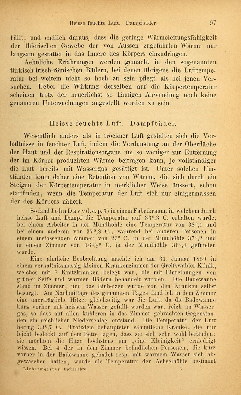 fällt, und endlich daraus, dass die geringe Wämieleitungsfäliigkeit der tliierisclien Gewebe der von Aussen zugefiilirten Wärme nur langsam gestattet in das Innere des Körpers einzudringen. Aehnliche Erfahrungen werden gemacht in den sogenannten ttirkisch-irisch-römischen Bädern, bei denen übrigens die Lufttempe- ratur bei weitem nicht so hoch zu sein pflegt als bei jenen Ver- suchen. Ueber die Wirkung derselben auf die Körpertemperatur scheinen trotz der neuerlichst so häutigen Anwendung noch keine genaueren Untersuchungen angestellt worden zu sein. Heisse feuchte Luft. Dampfbäder. Wesentlich anders als in trockner Luft gestalten sich die Ver- hältnisse in feuchter Luft, indem die Verdunstung an der Oberfläche der Haut und der Respirationsorgane um so weniger zur Entfernung der im Körper producirten Wärme beitragen kann, je vollständiger die Luft bereits mit Wassergas gesättigt ist. Unter solchen Um- ständen kann daher eine Reteution von Wärme, die sich durch ein Steigen der Körpertemperatur in merklicher Weise äussert, schon stattfinden, wenn die Temperatur der Luft sich nur einigermassen der des Körpers nähert. So fand J o Im D a v y (1. c. p. 7) in einem Pabrikraum, in welchem durch heisse Luft und Dampf die Temperatur auf 33,3 C. erhalten wurde, bei einem Arbeiter in der Mundhöhle eine Temperatur von 3 8^,1 und bei einem anderen von 37 o,8 C, während bei anderen Personen in einem anstossenden Zimmer von 23° C. in der Mundhöhle 37^,2 und in einem Zimmer von IßVi*^ C. in der Mundhöhle 36^,4 gefunden wurde. Eine ähnliciie Beobachtung machte ich am 31. Januar 1859 in einem verhältnissmässig kleinen Krankenzimmer der Greifswalder Klinik, welches mit 7 Krätzkranken belegt war, die mit Einreibungen von grüner Seife und warmen Bädern behandelt wurden. Die Badewanne stand im Zimmer, und das Einheizen wurde von den Kranken selbst besorgt. Am Nachmittage des genannten Tages fand ich in dem Zimmer eine unerträgliche Hitze; gleichzeitig war die Luft, da die Badewanne kurz vorher mit heissem Wasser gefüllt worden war, reich an Wasser- gas, so dass auf allen kühleren in das Zimmer gebrachten Gegenstän- den ein reichlicher Niederschlag entstand. Die Temperatur der Luft betrug 330,7 C. Trotzdem behaupteten sämmtliche Kranke, die nur leicht bedeckt auf dem Bette lagen, dass sie sich sehr wohl befänden; sie möchten die Hitze höchstens um „eine Kleinigkeit erniedrigt wissen. Bei 4 der in dem Zimmer befindlichen Personen, die kurz vorher in der Badewanne gebadet resp. mit warmem Wasser sich ab- gewaschen hatten, wurde die Temperatur der Achselhölile bestimmt Lieber 111 eister, Fieberlehre. 7