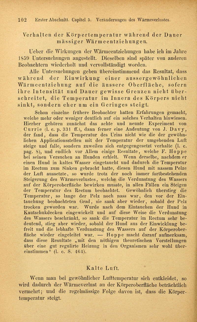 Verhalten der Körpertemperatur während der Dauer massiger Wärmeentziehungen, lieber die Wirkungen der Wärmeentziehungen habe ich im Jahre J859 Untersuchungen angestellt. Dieselben sind später von anderen Beobachtern wiederholt und vervollständigt worden. Alle Untersuchungen geben übereinstimmend das Resultat, dass während der Einwirkung einer aussergewöhnlichen Wärmeentziehung auf die äussere Oberfläche, sofern ihre Intensität und Dauer gewisse Grenzen nicht über- schreitet, die Temperatur im Innern des Körpers nicht sinkt, sondern eher um ein Greriuges steigt. Schon einzelne frühere Beobachter hatten Erfahrungen gemacht, welche mehr oder weniger deutlich auf ein solches Verhalten hinwiesen. Hierher gehören zunächst das achte und neunte Experiment von Currie (1. c. p. 331 ff.), dann ferner eine Andeutung von J. Davy, der fand, dass die Temperatur des Urins nicht wie die der gewöhn- lichen Applicationsstellen mit der Temperatur der umgebenden Luft steige und falle, sondern zuweilen sich entgegengesetzt verhalte (1. c. pag. 8), und endlich vor Allem einige Resultate, welche F. Hoppe bei seinen Versuchen an Hunden erhielt. Wenn derselbe, nachdem er einen Hund in kaltes Wasser eingetaucht und dadurch die Temperatur im Rectum zum Sinken gebracht hatte, diesen Hund mit nassem Pelze der Luft aussetzte, so wurde trotz der noch immer fortbestehenden Steigerung des Wärmeverlustes, welche die Verdunstung des Wassers auf der Körperoberfläche bewirken musste, in allen Fällen ein Steigen der Temperatur des Rectum beobachtet. Gewöhnlich überstieg die Temperatur, so lange der Pelz noch nass war, den vor der Ein- tauchung beobachteten Grad, sie sank aber wieder, sobald der Pelz trocken geworden war. Wurde nach dem Eintauchen der Hund in Kautschukdecken eingewickelt und auf diese Weise die Verdunstung des Wassers beschränkt, so sank die Temperatur im Rectum sehr be- deutend, stieg aber wieder, sobald der Hund aus der Einwicklung be- freit und die lebhafte Verdunstung des Wassers auf der Körperober- fläche wieder eingeleitet war. — Hoppe macht darauf aufmerksam, dass diese Resultate „mit den nöthigen theoretischen Vorstellungen über eine gut regulirte Heizung in den Organismen sehr wohl über- einstimmen (l. c. S. 464). Kalte Luft. Wenn man bei gewöhnlicher Lufttemperatur sich entkleidet, so wird dadurch der Wärmeverlust an der Körperoberfläche beträchtlich vermehrt; und die regelmässige Folge davon ist, dass die Körper- temperatur steigt.