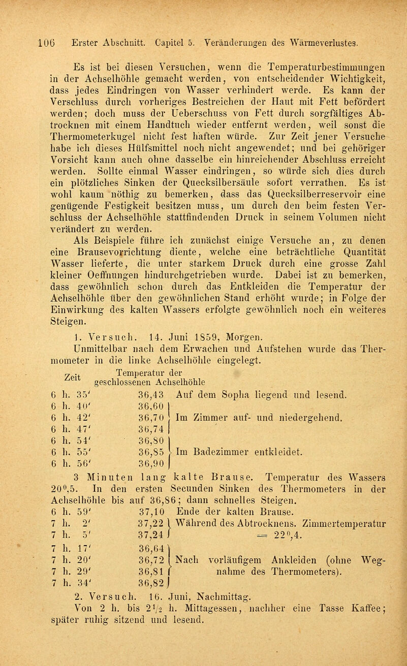 Es ist bei diesen Versuchen, wenn die Temperatiirbestimmungen in der Achselhöhle gemacht werden, von entscheidender Wichtigkeit, dass jedes Eindringen von Wasser verhindert werde. Es kann der Verschluss durch vorheriges Bestreichen der Haut mit Fett befördert werden; doch muss der üeberschuss von Fett durch sorgfältiges Ab- trocknen mit einem Handtuch wieder entfernt werden, weil sonst die Thermometerkugel nicht fest haften würde. Zur Zeit jener Versuche habe ich dieses Hülfsmittel noch nicht angewendet; und bei gehöriger Vorsicht kann auch ohne dasselbe ein hinreichender Abschluss erreicht werden. Sollte einmal Wasser eindringen, so würde sich dies durch ein plötzliches Sinken der Quecksilbersäule sofort verrathen. Es ist wohl kaum nöthig zu bemerken, dass das Quecksilberreservoir eine genügende Festigkeit besitzen muss, um durch den beim festen Ver- schluss der Achselhöhle stattfindenden Druck in seinem Volumen nicht verändert zu werden. Als Beispiele führe ich zunächst einige Versuche an, zu denen eine Brausevorrichtung diente, welche eine beträchtliche Quantität Wasser lieferte, die unter starkem Druck durch eine grosse Zahl kleiner Oeftnungen hindurchgetrieben wurde. Dabei ist zu bemerken, dass gewöhnlich schon durch das Entkleiden die Temperatur der Achselhöhle über den gewöhnlichen Stand erhöht wurde; in Folge der Einwirkung des kalten Wassers erfolgte gewöhnlich noch ein weiteres Steigen. 1. Versuch. 14. Juni 1859, Morgen. Unmittelbar nach dem Erwachen und Aufstehen wurde das Ther- mometer in die linke Achselhöhle eingelegt. y ■. Temperatur der ^ geschlossenen Achselhöhle 6 h. 35' 36,43 Auf dem Sopha liegend und lesend. 6 h. 40' 36,60 | 6 h. 42' 36,70 Im Zimmer auf- und niedergehend, 6 h. 47' 36,74 | 6 h. 54' 36,80 6 h. 55' 36,85 Im Badezimmer entkleidet. 6 h. 56' 36,90 ) 3 Minuten lang kalte Brause. Temperatur des Wassers 200,5. In den ersten Secunden Sinken des Thermometers in der Achselhöhle bis auf 36,86; dann schnelles Steigen. 6 h. 59' 37,10 Ende der kalten Brause. 7 h. 2' 37,22 1 Während des Abtrocknens. Zimmertemperatur 7 h. 5' 37,24 i = 22*^,4. 7 h, 17' 36,64] 7 h. 20' 36,72! Nach vorläufigem Ankleiden (ohne Weg- 7 h. 29' 36,81 I nähme des Thermometers). 7 h. 34' 36,82 j 2. Versuch. 16. Juni, Nachmittag. Von 2 h. bis 2^2 h. Mittagessen, nachher eine Tasse Kaffee; später ruhig sitzend und lesend.