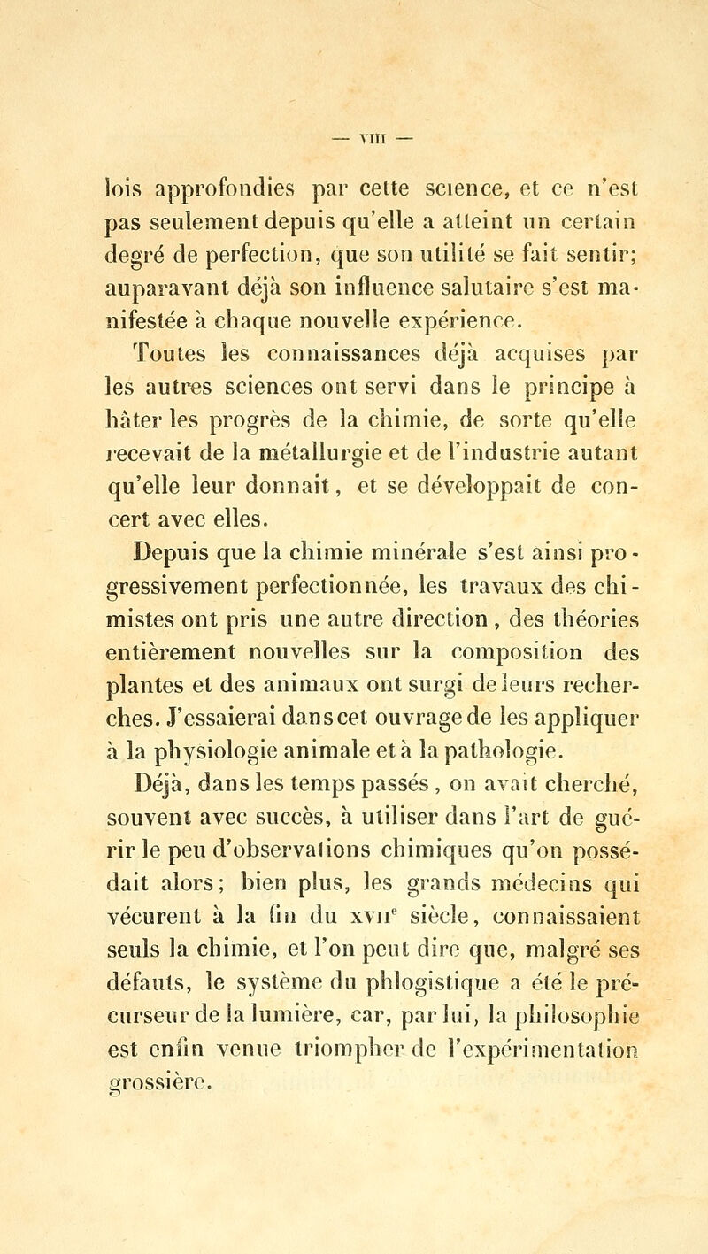 lois approfondies par cette science, et ce n'est pas seulement depuis qu'elle a atteint un certain degré de perfection, que son utilité se fait sentir; auparavant déjà son influence salutaire s'est ma- nifestée à chaque nouvelle expérience. Toutes les connaissances déjà acquises par les autres sciences ont servi dans le principe à hâter les progrès de la chimie, de sorte qu'elle recevait de la métallurgie et de l'industrie autant qu'elle leur donnait, et se développait de con- cert avec elles. Depuis que la chimie minérale s'est ainsi pro- gressivement perfectionnée, les travaux des chi- mistes ont pris une autre direction , des théories entièrement nouvelles sur la composition des plantes et des animaux ont surgi de leurs recher- ches. J'essaierai dan s cet ouvrage de les appliquer à la physiologie animale et à la pathologie. Déjà, dans les temps passés , on avait cherché, souvent avec succès, à utiliser dans l'art de gué- rir le peu d'observations chimiques qu'on possé- dait alors; bien plus, les grands médecins qui vécurent à la fin du xvne siècle, connaissaient seuls la chimie, et l'on peut dire que, malgré ses défauts, le système du phlogistique a été le pré- curseur de la lumière, car, par lui, la philosophie est enfin venue triompher de l'expérimentation