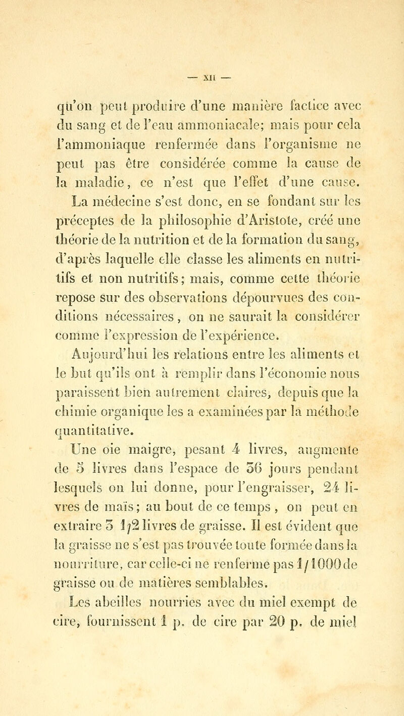 qu'on peut produire d'une manière factice avec du sang et de l'eau ammoniacale; mais pour cela l'ammoniaque renfermée dans l'organisme ne peut pas être considérée comme la cause cle la maladie, ce n'est que l'effet d'une cause. La médecine s'est donc, en se fondant sur les préceptes de la philosophie d'Àrislole, créé une théorie de la nutrition et de la formation du sang, d'après laquelle elle classe les aliments en nutri- tifs et non nutritifs; mais, comme cette théorie repose sur des observations dépourvues des con- ditions nécessaires , on ne saurait la considérer comme l'expression de l'expérience. Aujourd'hui les relations entre les aliments et le but qu'ils ont à remplir dans l'économie nous paraissent bien autrement claires, depuis que la chimie organique les a examinées par la méthode quantitative. Une oie maigre, pesant 4 livres, augmente de 5 livres dans l'espace de 56 jours pendant lesquels on lui donne, pour l'engraisser, 24 li- vres de mais ; au bout de ce temps , on peut en extraire 5 1/2 livres de graisse. Il est évident que la graisse ne s'est pas trouvée toute formée dans la nourriture, car celle-ci ne renferme pas l/1000de graisse ou de matières semblables. Les abeilles nourries avec du miel exempt de cire, fournissent 1 p. de cire par 20 p. de miel