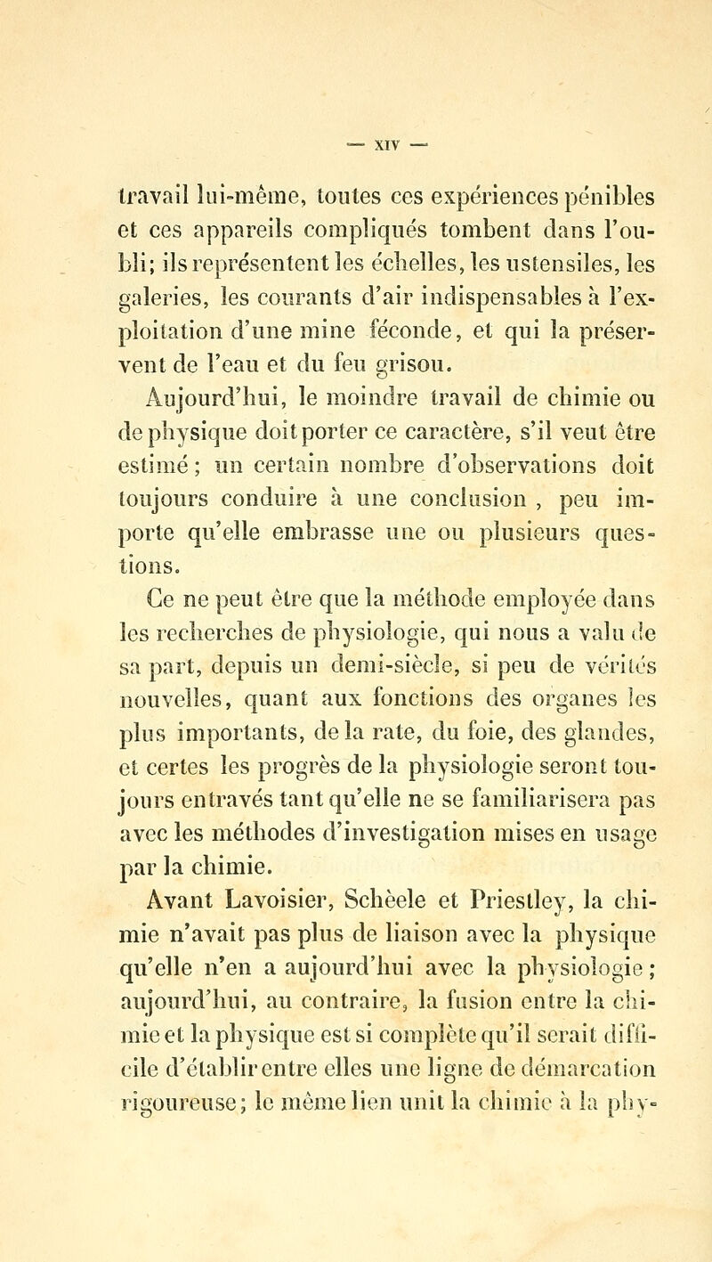 travail lui-même, toutes ces expériences pénibles et ces appareils compliqués tombent dans l'ou- bli; ils représentent les échelles, les ustensiles, les galeries, les courants d'air indispensables a l'ex- ploitation d'une mine féconde, et qui la préser- vent de l'eau et du feu grisou. Aujourd'hui, le moindre travail de chimie ou de physique doit porter ce caractère, s'il veut être estimé ; un certain nombre d'observations doit toujours conduire à une conclusion , peu im- porte qu'elle embrasse une ou plusieurs ques- tions. Ce ne peut être que la méthode employée dans les recherches de physiologie, qui nous a valu de sa part, depuis un demi-siècle, si peu de vérités nouvelles, quant aux fonctions des organes les plus importants, delà rate, du foie, des glandes, et certes les progrès de la physiologie seront tou- jours entravés tant qu'elle ne se familiarisera pas avec les méthodes d'investigation mises en usage par la chimie. Avant Lavoisier, Schèele et Priestley, la chi- mie n'avait pas plus de liaison avec la physique qu'elle n'en a aujourd'hui avec la physiologie ; aujourd'hui, au contraire, la fusion outre la chi- mie et la physique est si complète qu'il serait diffi- cile d'établir entre elles une ligne de démarcation rigoureuse; le même lien unit la chimie à la pli y-