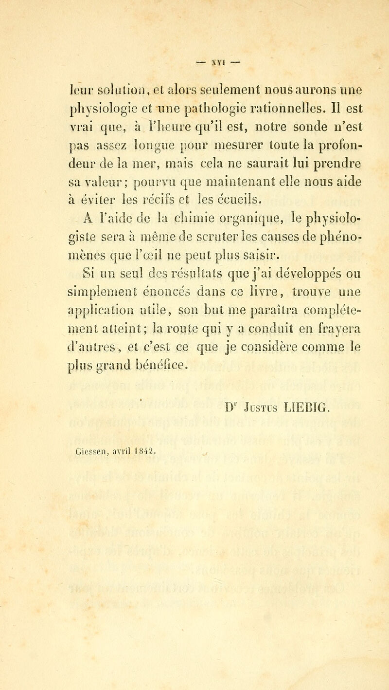 leur solution, et alors seulement nous aurons une physiologie et une pathologie rationnelles. Il est vrai que, à l'heure qu'il est, notre sonde n'est pas assez longue pour mesurer toute la profon- deur de la mer, mais cela ne saurait lui prendre sa valeur ; pourvu que maintenant elle nous aide à éviter les récifs et les écueils. À l'aide de la chimie organique, le physiolo- giste sera à même de scruter les causes de phéno- mènes que l'œil ne peut plus saisir. Si un seul des résultats que j'ai développés ou simplement énoncés dans ce livre, trouve une application utile, son but me paraîtra complète- ment atteint; la route qui y a conduit en frayera d'autres, et c'est ce que je considère comme le plus grand bénéfice. Dl Justus L1EB1G. Giessen, avril 1842.