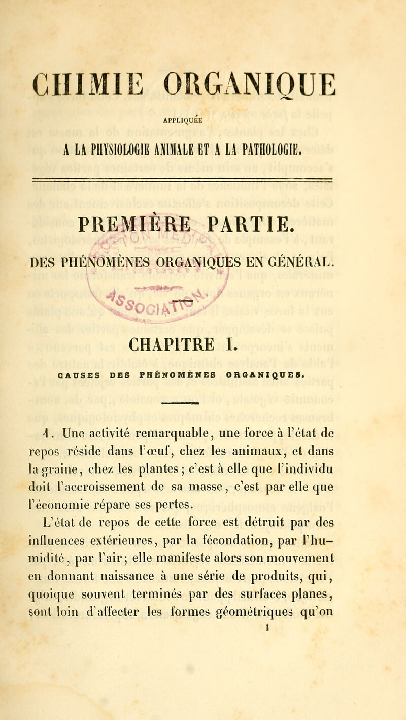 CHIMIE ORGANIQUE APPLIQUEE A LA PHYSIOLOGIE ANIMALE ET A LA PATHOLOGIE. PREMIÈRE PARTIE. DES PHÉNOMÈNES ORGANIQUES EN GÉNÉRAL. CHAPITRE I. CAUSES DES PHÉNOMÈNES ORGANIQUES. \. Une activité remarquable, une force à l'état de repos réside dans l'œuf, chez les animaux, et dans la graine, chez les plantes ; c'est à elle que l'individu doit l'accroissement de sa masse, c'est par elle que l'économie répare ses pertes. L'état de repos de cette force est détruit par des influences extérieures, par la fécondation, par l'hu- midité , par l'air; elle manifeste alors son mouvement en donnant naissance à une série de produits, qui, quoique souvent terminés par des surfaces planes, sont loin d'affecter les formes géométriques qu'on