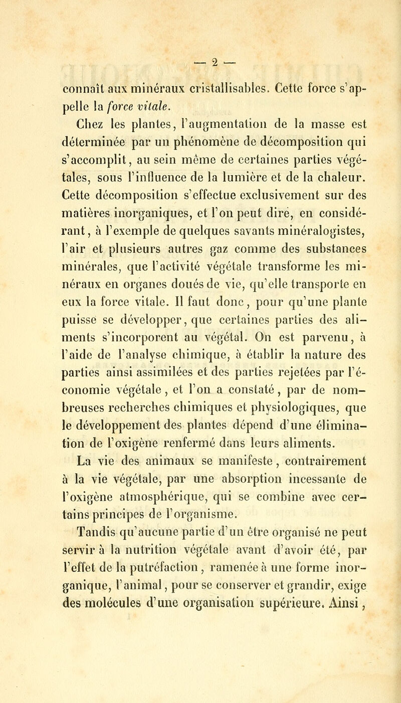 connaît aux minéraux cristallisables. Cette force s'ap- pelle la force vitale. Chez les plantes, l'augmentation de la masse est déterminée par un phénomène de décomposition qui s'accomplit, au sein même de certaines parties végé- tales, sous l'influence de la lumière et de la chaleur. Cette décomposition s'effectue exclusivement sur des matières inorganiques, et l'on peut dire, en considé- rant, à l'exemple de quelques savants minéralogistes, l'air et plusieurs autres gaz comme des substances minérales, que l'activité végétale transforme les mi- néraux en organes doués de vie, qu'elle transporte en eux la force vitale. Il faut donc, pour qu'une plante puisse se développer, que certaines parties des ali- ments s'incorporent au végétal. On est parvenu, à l'aide de l'analyse chimique, à établir la nature des parties ainsi assimilées et des parties rejetées par l'é- conomie végétale, et l'on a constaté, par de nom- breuses recherches chimiques et physiologiques, que le développement des plantes dépend d'une élimina- tion de l'oxigène renfermé dans leurs aliments. La vie des animaux se manifeste, contrairement à la vie végétale, par une absorption incessante de l'oxigène atmosphérique, qui se combine avec cer- tains principes de l'organisme. Tandis qu'aucune partie d'un être organisé ne peut servira la nutrition végétale avant d'avoir été, par l'effet de la putréfaction , ramenée à une forme inor- ganique, l'animal, pour se conserver et grandir, exige des molécules d'une organisation supérieure. Ainsi,