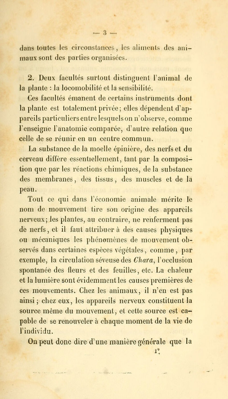 dans toutes les circonstances, les aliments des ani- maux sont des parties organisées. 2. Deux facultés surtout distinguent ranimai de la plante : la locomobilité et la sensibilité. Ces facultés émanent de certains instruments dont la plante est totalement privée; elles dépendent d'ap- pareils particuliers entre lesquels on n'observe, comme Tenseigne l'anatomie comparée, d'autre relation que celle de se réunir en un centre commun. La substance de la moelle épinière, des nerfs et du cerveau diffère essentiellement, tant par la composi- tion que par les réactions chimiques, de la substance des membranes, des tissus, des muscles et de la peau. Tout ce qui dans l'économie animale mérite le nom de mouvement tire son origine des appareils nerveux; les plantes, au contraire, ne renferment pas de nerfs, et il faut attribuer à des causes physiques ou mécaniques les phénomènes de mouvement ob- servés dans certaines espèces végétales, comme , par exemple, la circulation séveuse des Chara, l'occlusion spontanée des fleurs et des feuilles, etc. La chaleur et la lumière sont évidemment les causes premières de ces mouvements. Chez les animaux, il n'en est pas ainsi ; chez eux, les appareils nerveux constituent la source même du mouvement, et cette source est ca- pable de se renouveler à chaque moment de la vie de l'individu. On peut donc dire d'une manière générale que la