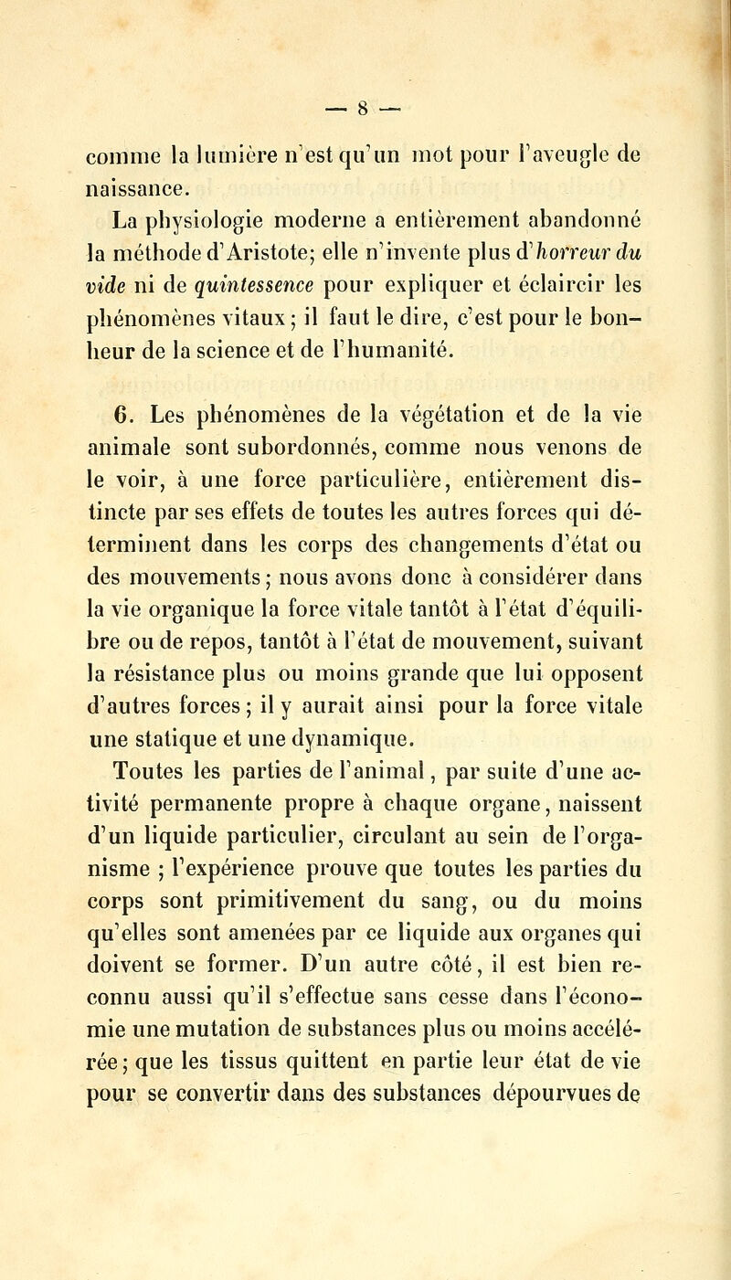 comme la lumière n'est qu'un mot pour l'aveugle de naissance. La physiologie moderne a entièrement abandonné la méthode d'Aristote; elle n'invente plusd'/iorrewr du vide ni de quintessence pour expliquer et éclaircir les phénomènes vitaux ; il faut le dire, c'est pour le bon- heur de la science et de l'humanité. 6. Les phénomènes de la végétation et de la vie animale sont subordonnés, comme nous venons de le voir, à une force particulière, entièrement dis- tincte par ses effets de toutes les autres forces qui dé- terminent dans les corps des changements d'état ou des mouvements ; nous avons donc à considérer dans la vie organique la force vitale tantôt à l'état d'équili- bre ou de repos, tantôt à l'état de mouvement, suivant la résistance plus ou moins grande que lui opposent d'autres forces ; il y aurait ainsi pour la force vitale une statique et une dynamique. Toutes les parties de l'animal, par suite d'une ac- tivité permanente propre à chaque organe, naissent d'un liquide particulier, circulant au sein de l'orga- nisme ; l'expérience prouve que toutes les parties du corps sont primitivement du sang, ou du moins qu'elles sont amenées par ce liquide aux organes qui doivent se former. D'un autre côté, il est bien re- connu aussi qu'il s'effectue sans cesse dans l'écono- mie une mutation de substances plus ou moins accélé- rée 5 que les tissus quittent en partie leur état de vie pour se convertir dans des substances dépourvues de