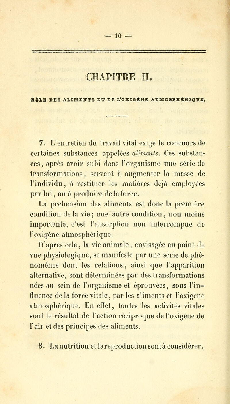 RftLB DES AilBSEUTS ET DE L'OXIGÉME ATMOSPHÉRIQUE, 7. L'entretien du travail vital exige le concours de certaines substances appelées aliments. Ces substan- ces, après avoir subi dans l'organisme une série de transformations, servent à augmenter la masse de l'individu, à restituer les matières déjà employées par lui, ou à produire de la force. La préhension des aliments est donc la première condition delà vie; une autre condition, non moins importante, c'est l'absorption non interrompue de l'oxigène atmosphérique. D'après cela, la vie animale, envisagée au point de vue physiologique, se manifeste par une série de phé- nomènes dont les relations, ainsi que l'apparition alternative, sont déterminées par des transformations nées au sein de l'organisme et éprouvées, sous l'in- fluence de la force vitale, par les aliments et l'oxigène atmosphérique. En effet, toutes les activités vitales sont le résultat de l'action réciproque de l'oxigène de l'air et des principes des aliments. 8. La nutrition et lareproduction sont à considérer,