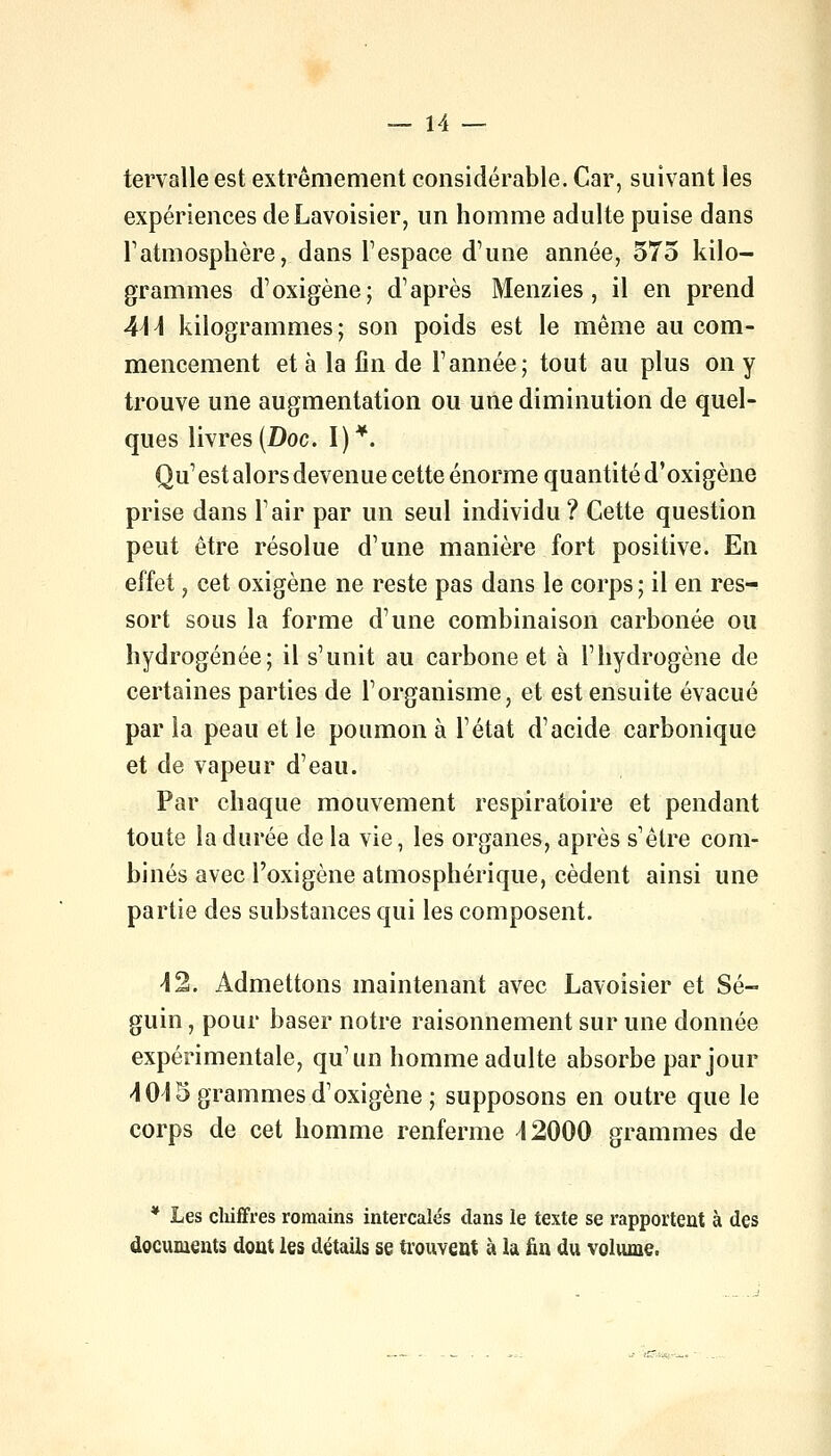 tervalle est extrêmement considérable. Car, suivant les expériences de Lavoisier, un homme adulte puise dans l'atmosphère, dans l'espace d'une année, 575 kilo- grammes d'oxigène; d'après Menzies, il en prend A\\ kilogrammes; son poids est le même au com- mencement et à la fin de l'année; tout au plus on y trouve une augmentation ou une diminution de quel- ques livres (Doc. I)*. Qu' est alors devenue cette énorme quantité d'oxigène prise dans l'air par un seul individu? Cette question peut être résolue d'une manière fort positive. En effet, cet oxigène ne reste pas dans le corps; il en res- sort sous la forme d'une combinaison carbonée ou hydrogénée; il s'unit au carbone et à l'hydrogène de certaines parties de l'organisme, et est ensuite évacué par la peau et le poumon à l'état d'acide carbonique et de vapeur d'eau. Par chaque mouvement respiratoire et pendant toute la durée de la vie, les organes, après s'être com- binés avec l'oxigène atmosphérique, cèdent ainsi une partie des substances qui les composent. 42. Admettons maintenant avec Lavoisier et Sé- guin , pour baser notre raisonnement sur une donnée expérimentale, qu'un homme adulte absorbe par jour 4015 grammes d'oxigène ; supposons en outre que le corps de cet homme renferme 42000 grammes de * Les chiffres romains intercalés dans le texte se rapportent à des documents dont les détails se trouvent à la fin du volume.