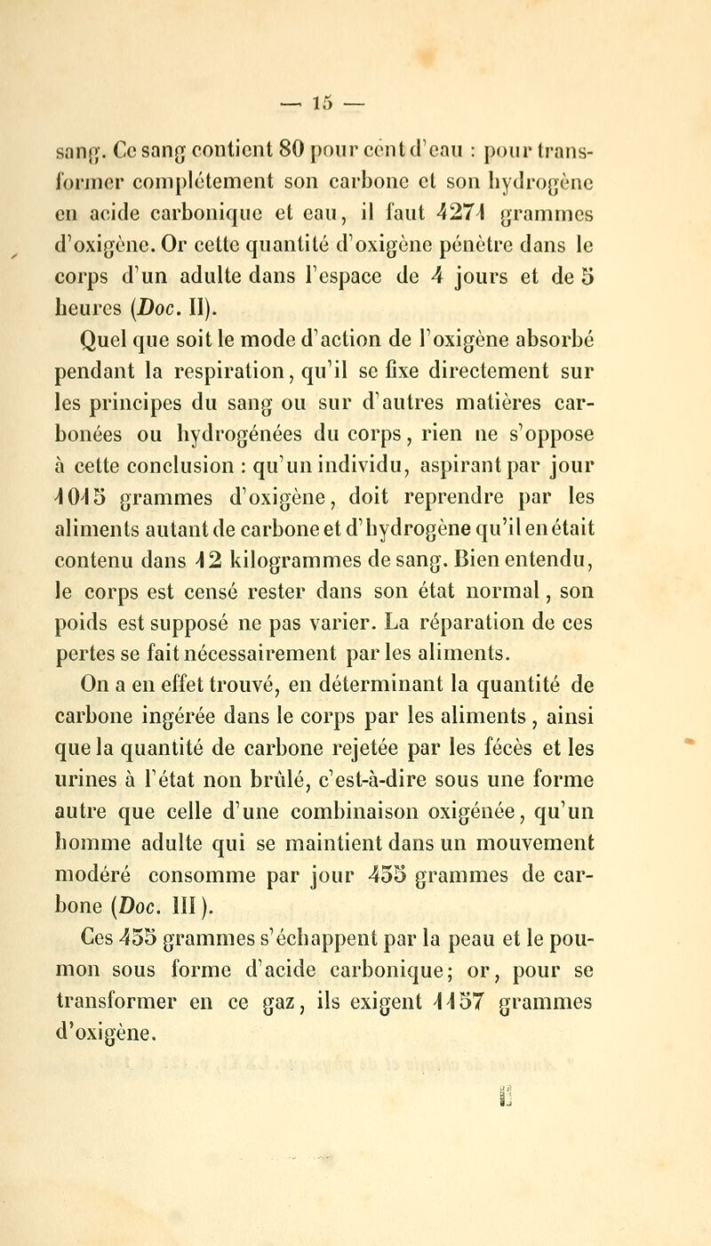 sang. Ce sang contient 80 pour cent d'eau : pour trans- ibrincr complètement son carbone cl son hydrogène en acide carbonique et eau, il faut 4274 grammes d'oxigène. Or cette quantité d'oxigène pénètre dans le corps d'un adulte dans l'espace de 4 jours et de 5 heures (Doc. II). Quel que soit le mode d'action de l'oxigène absorbé pendant la respiration, qu'il se fixe directement sur les principes du sang ou sur d'autres matières car- bonées ou hydrogénées du corps, rien ne s'oppose à cette conclusion : qu'un individu, aspirant par jour 4 045 grammes d'oxigène, doit reprendre par les aliments autant de carbone et d'hydrogène qu'il en était contenu dans 42 kilogrammes de sang. Bien entendu, le corps est censé rester dans son état normal, son poids est supposé ne pas varier. La réparation de ces pertes se fait nécessairement parles aliments. On a en effet trouvé, en déterminant la quantité de carbone ingérée dans le corps par les aliments , ainsi que la quantité de carbone rejetée par les fécès et les urines à l'état non brûlé, c'est-à-dire sous une forme autre que celle d'une combinaison oxigénée, qu'un homme adulte qui se maintient dans un mouvement modéré consomme par jour 455 grammes de car- bone (Doc. III ). Ces 455 grammes s'échappent par la peau et le pou- mon sous forme d'acide carbonique; or, pour se transformer en ce gaz, ils exigent 4457 grammes d'oxigène.