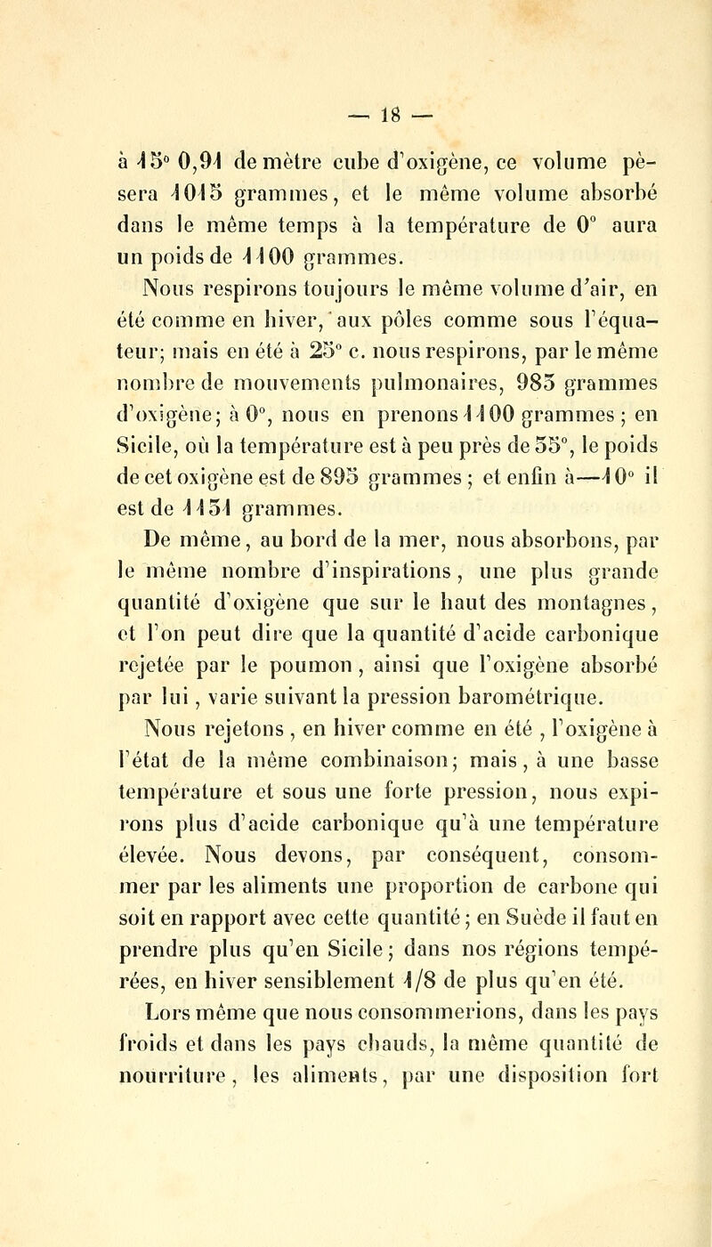 à 4 5° 0,94 de mètre cube d'oxigène, ce volume pè- sera 4015 grammes, et le même volume absorbé dans le même temps à la température de 0° aura un poids de 44 00 grammes. Nous respirons toujours le même volume d'air, en été comme en hiver, aux pôles comme sous Féqua- teur; mais en été à 25° c. nous respirons, par le même nombre de mouvements pulmonaires, 985 grammes d'oxigèrîe; à 0°, nous en prenons 44 00 grammes ; en Sicile, où la température est à peu près de 55°, le poids de cet oxigène est de 895 grammes; et enfin à—4 0° il est de 4454 grammes. De même, au bord de la mer, nous absorbons, par le même nombre d'inspirations , une plus grande quantité d' oxigène que sur le haut des montagnes, et Ton peut dire que la quantité d'acide carbonique rejetée par le poumon , ainsi que F oxigène absorbé par lui, varie suivant la pression barométrique. Nous rejetons , en hiver comme en été , F oxigène à Fétat de la même combinaison; mais, à une basse température et sous une forte pression, nous expi- rons plus d'acide carbonique qu'à une température élevée. Nous devons, par conséquent, consom- mer par les aliments une proportion de carbone qui soit en rapport avec cette quantité ; en Suède il faut en prendre plus qu'en Sicile; dans nos régions tempé- rées, en hiver sensiblement 4/8 de plus qu'en été. Lors même que nous consommerions, dans les pays froids et dans les pays chauds, la même quantité de nourriture, les aliments, par une disposition fort