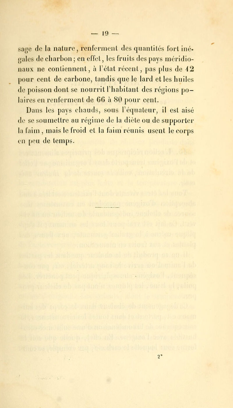 sage de la nature, renferment des quantités fort iné- gales de charbon ; en effet, les fruits des pays méridio- naux ne contiennent, à l'état récent, pas plus de \2 pour cent de carbone, tandis que le lard et les huiles de poisson dont se nourrit l'habitant des régions po- laires en renferment de OG à 80 pour cent. Dans les pays chauds, sous l'équateur, il est aisé de se soumettre au régime de la diète ou de supporter la faim , mais le froid et la faim réunis usent le corps en peu de temps.