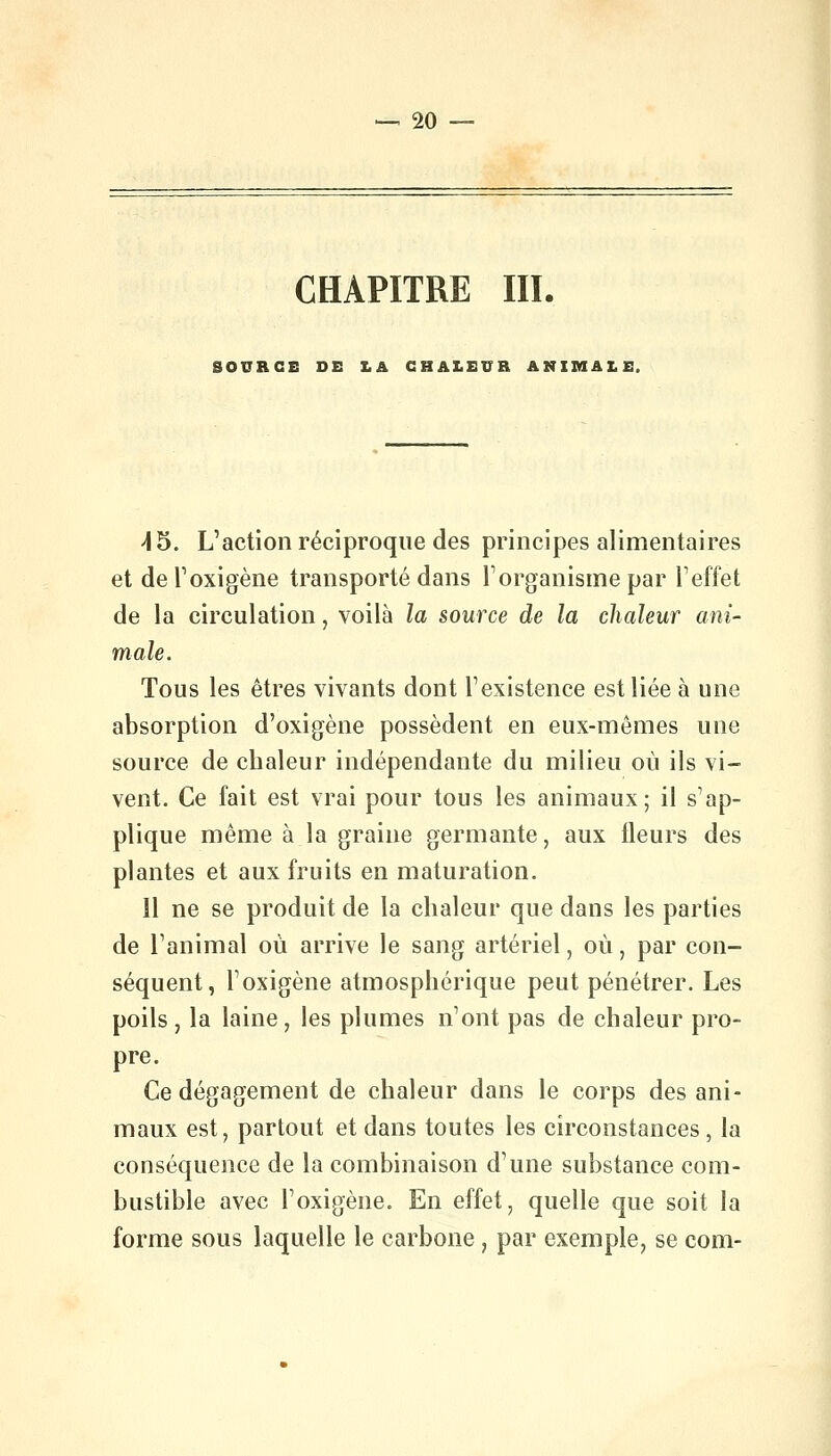 CHAPITRE III. SOURCE DE LA CHALEUR ANIMALE. 45. L'action réciproque des principes alimentaires et de l'oxigène transporté dans l'organisme par l'effet de la circulation, voilà la source de la chaleur ani- male. Tous les êtres vivants dont l'existence est liée à une absorption d'oxigène possèdent en eux-mêmes une source de chaleur indépendante du milieu où ils vi- vent. Ce fait est vrai pour tous les animaux; il s'ap- plique même à la graine germante, aux fleurs des plantes et aux fruits en maturation. Il ne se produit de la chaleur que dans les parties de l'animal où arrive le sang artériel, où, par con- séquent, l'oxigène atmosphérique peut pénétrer. Les poils , la laine, les plumes n'ont pas de chaleur pro- pre. Ce dégagement de chaleur dans le corps des ani- maux est, partout et dans toutes les circonstances, la conséquence de la combinaison d'une substance com- bustible avec l'oxigène. En effet, quelle que soit la forme sous laquelle le carbone, par exemple, se com-