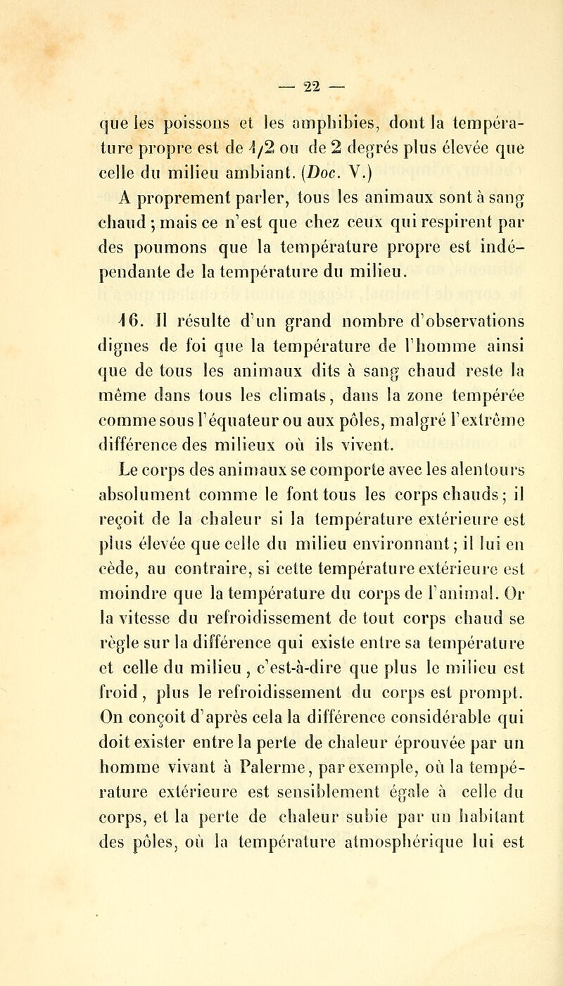 que les poissons et les amphibies, dont la tempéra- ture propre est de i/2 ou de 2 degrés plus élevée que celle du milieu ambiant. (Doc. V.) A proprement parler, tous les animaux sont à sang chaud ; mais ce n'est que chez ceux qui respirent par des poumons que la température propre est indé- pendante de la température du milieu. \Q. Il résulte d'un grand nombre d'observations dignes de foi que la température de l'homme ainsi que de tous les animaux dits à sang chaud reste la même dans tous les climats, dans la zone tempérée comme sous l'équateur ou aux pôles, malgré l'extrême différence des milieux où ils vivent. Le corps des animaux se comporte avec les alentours absolument comme le font tous les corps chauds; il reçoit de la chaleur si la température extérieure est plus élevée que celle du milieu environnant; il lui en cède, au contraire, si cette température extérieure est moindre que la température du corps de l'animal. Or la vitesse du refroidissement de tout corps chaud se règle sur la différence qui existe entre sa température et celle du milieu, c'est-à-dire que plus le milieu est froid, plus le refroidissement du corps est prompt. On conçoit d'après cela la différence considérable qui doit exister entre la perte de chaleur éprouvée par un homme vivant à Palerme, par exemple, où la tempé- rature extérieure est sensiblement égale à celle du corps, et la perte de chaleur subie par un habitant des pôles, où la température atmosphérique lui est