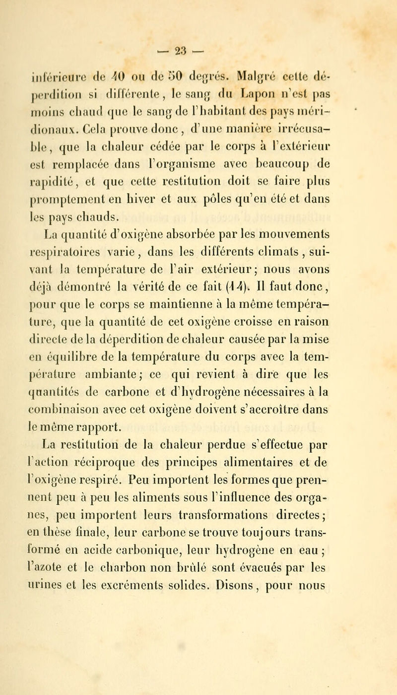 — 2.'} — inférieure de 40 ou de 50 degrés. Malgré celle dé- perdition si différente, le sang du Lapon a'est pas moins chaud que le sang de l'habitant des pays méri- dionaux. Gela prouve donc, d'une manière irrécusa- ble, que la chaleur cédée par le corps à l'extérieur est remplacée dans l'organisme avec beaucoup de rapidité, et que cette restitution doit se faire plus promptement en hiver et aux pôles qu'en été et dans les pays chauds. La quantité d'oxigène absorbée par les mouvements respiratoires varie , dans les différents climats , sui- vant la température de l'air extérieur; nous avons déjà démontré la vérité de ce fait (44). Il faut donc, pour que le corps se maintienne à la même tempéra- ture, que la quantité de cet oxigène croisse en raison directe de la déperdition de chaleur causée par la mise en équilibre de la température du corps avec la tem- pérature ambiante ; ce qui revient à dire que les quantités de carbone et d'hydrogène nécessaires à la combinaison avec cet oxigène doivent s'accroître dans Je môme rapport. La restitution de la chaleur perdue s'effectue par Faction réciproque des principes alimentaires et de l'oxigène respiré. Peu importent les formes que pren- nent peu à peu les aliments sous Tinfluence des orga- nes, peu importent leurs transformations directes; en thèse finale, leur carbone se trouve toujours trans- formé en acide carbonique, leur hydrogène en eau ; l'azote et le charbon non brûlé sont évacués par les urines et les excréments solides. Disons, pour nous