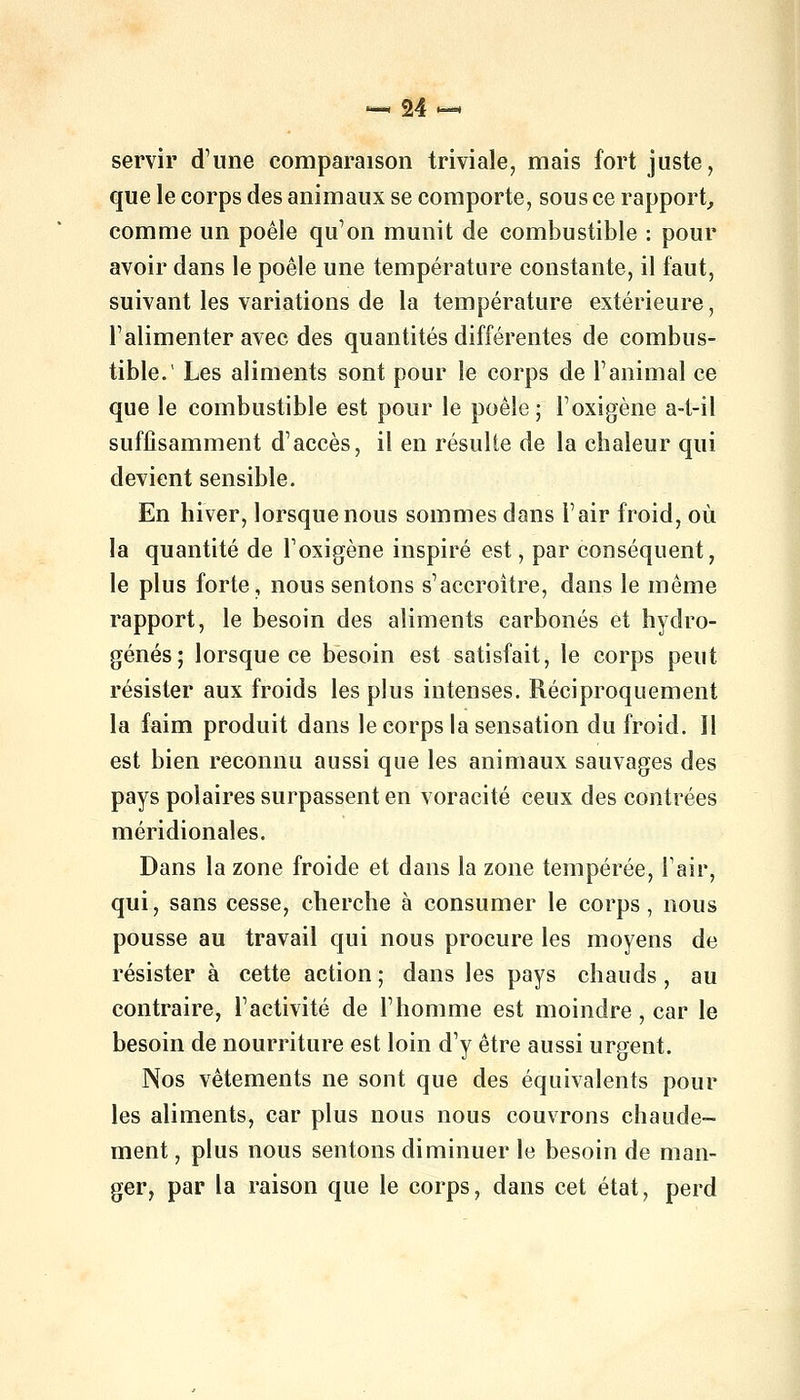 servir d'une comparaison triviale, mais fort juste, que le corps des animaux se comporte, sous ce rapport, comme un poêle qu'on munit de combustible : pour avoir dans le poêle une température constante, il faut, suivant les variations de la température extérieure, l'alimenter avec des quantités différentes de combus- tible.' Les aliments sont pour le corps de l'animal ce que le combustible est pour le poêle; l'oxigène a-t-il suffisamment d'accès, il en résulte de la chaleur qui devient sensible. En hiver, lorsque nous sommes dans l'air froid, où la quantité de l'oxigène inspiré est, par conséquent, le plus forte, nous sentons s'accroître, dans le même rapport, le besoin des aliments carbonés et hydro- génés; lorsque ce besoin est satisfait, le corps peut résister aux froids les plus intenses. Réciproquement la faim produit dans le corps la sensation du froid. Il est bien reconnu aussi que les animaux sauvages des pays polaires surpassent en voracité ceux des contrées méridionales. Dans la zone froide et dans la zone tempérée, l'air, qui, sans cesse, cherche à consumer le corps, nous pousse au travail qui nous procure les moyens de résister à cette action ; dans les pays chauds, au contraire, l'activité de l'homme est moindre, car le besoin de nourriture est loin d'y être aussi urgent. Nos vêtements ne sont que des équivalents pour les aliments, car plus nous nous couvrons chaude- ment , plus nous sentons diminuer le besoin de man- ger, par la raison que le corps, dans cet état, perd