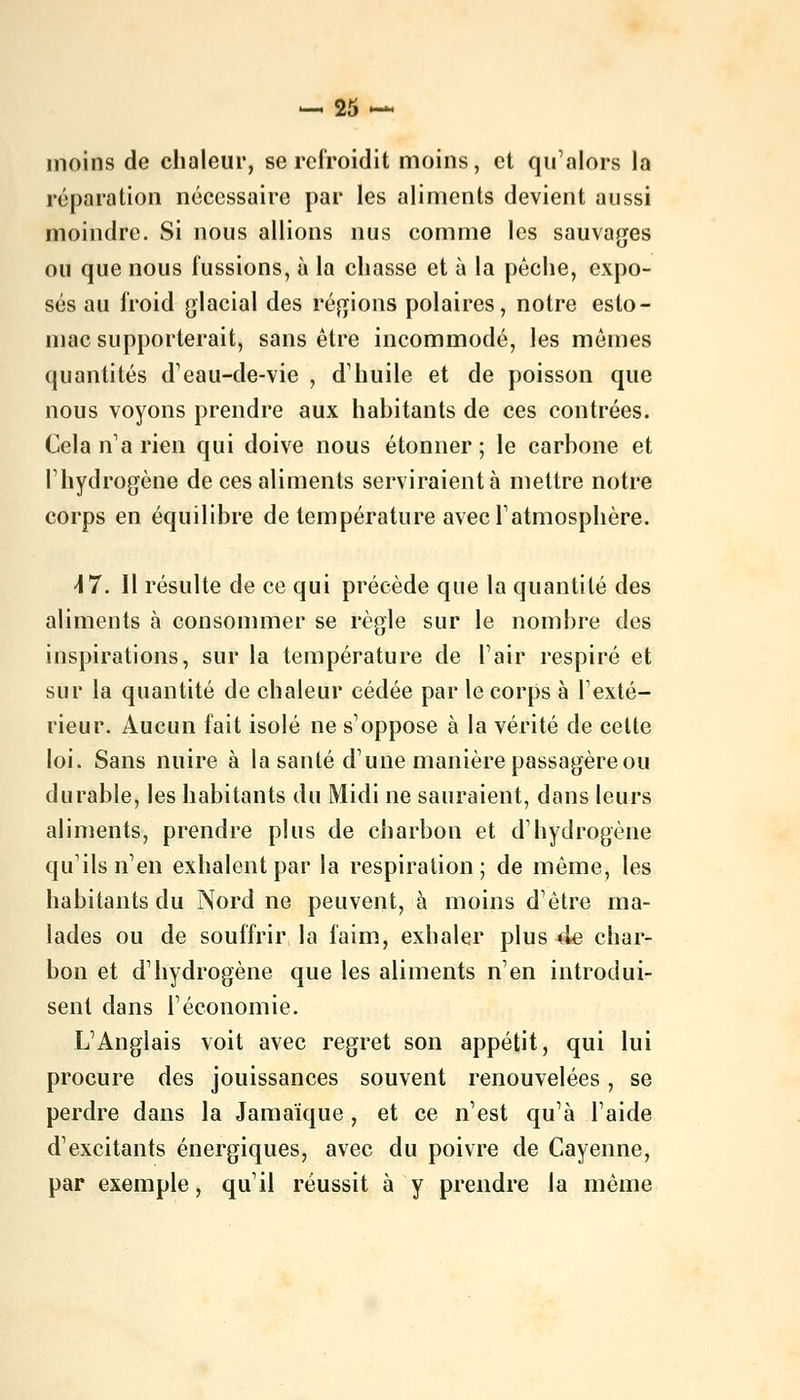 moins de chaleur, se refroidit moins, et qu'alors la réparation nécessaire par les aliments devient aussi moindre. Si nous allions nus comme les sauvages ou que nous fussions, à la chasse et à la péehe, expo- sés au froid glacial des régions polaires, notre esto- mac supporterait, sans être incommodé, les mômes quantités d'eau-de-vie , d'huile et de poisson que nous voyons prendre aux habitants de ces contrées. Cela n'a rien qui doive nous étonner ; le carbone et l'hydrogène de ces aliments serviraient à mettre notre corps en équilibre de température avec l'atmosphère. 47. Il résulte de ce qui précède que la quantité des aliments à consommer se règle sur le nombre des inspirations, sur la température de l'air respiré et sur la quantité de chaleur cédée par le corps à l'exté- rieur. Aucun fait isolé ne s'oppose à la vérité de cette loi. Sans nuire à la santé d'une manière passagère ou durable, les habitants du Midi ne sauraient, dans leurs aliments, prendre plus de charbon et d'hydrogène qu'ils n'en exhalent par la respiration; de même, les habitants du Nord ne peuvent, à moins d'être ma- lades ou de souffrir la faim, exhaler plus de char- bon et d'hydrogène que les aliments n'en introdui- sent dans l'économie. L'Anglais voit avec regret son appétit, qui lui procure des jouissances souvent renouvelées, se perdre dans la Jamaïque, et ce n'est qu'à l'aide d'excitants énergiques, avec du poivre de Cayenne, par exemple, qu'il réussit à y prendre la même