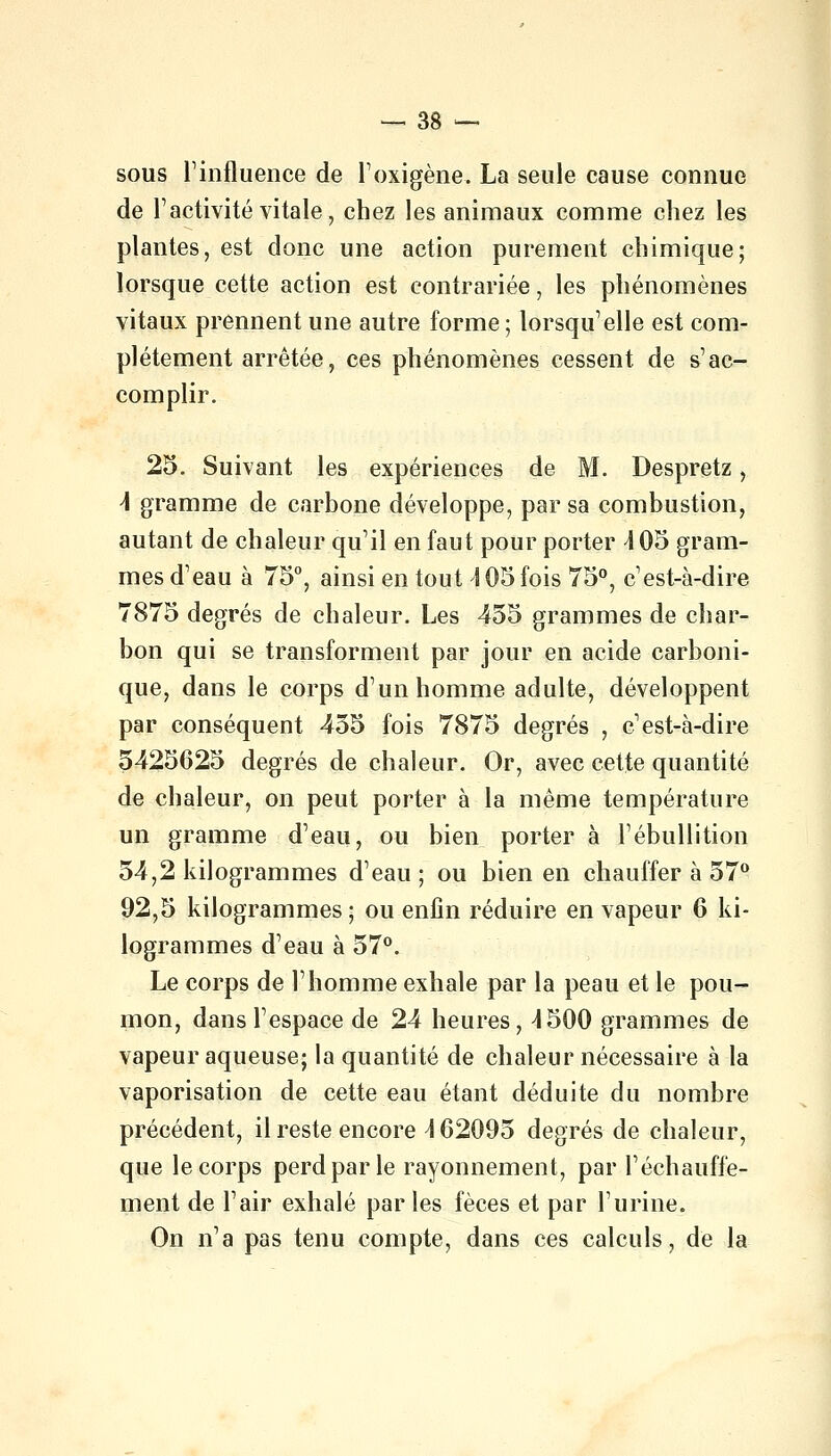 sous l'influence de l'oxigène. La seule cause connue de l'activité vitale, chez les animaux comme chez les plantes, est donc une action purement chimique; lorsque cette action est contrariée, les phénomènes vitaux prennent une autre forme; lorsqu'elle est com- plètement arrêtée, ces phénomènes cessent de s'ac- complir. 25. Suivant les expériences de M. Despretz, \ gramme de carbone développe, par sa combustion, autant de chaleur qu'il en faut pour porter \ 05 gram- mes d'eau à 75°, ainsi en tout \ 05 fois 75°, c'est-à-dire 7875 degrés de chaleur. Les 455 grammes de char- bon qui se transforment par jour en acide carboni- que, dans le corps d'un homme adulte, développent par conséquent 455 fois 7875 degrés , c'est-à-dire 5425625 degrés de chaleur. Or, avec cette quantité de chaleur, on peut porter à la même température un gramme d'eau, ou bien porter à l'ébullition 54,2 kilogrammes d'eau; ou bien en chauffer à 57° 92,5 kilogrammes ; ou enfin réduire en vapeur 6 ki- logrammes d'eau à 57°. Le corps de l'homme exhale par la peau et le pou- mon, dans l'espace de 24 heures, 4500 grammes de vapeur aqueuse; la quantité de chaleur nécessaire à la vaporisation de cette eau étant déduite du nombre précédent, il reste encore \ 62095 degrés de chaleur, que le corps perd par le rayonnement, par réchauffe- ment de l'air exhalé par les fèces et par l'urine. On n'a pas tenu compte, dans ces calculs, de la