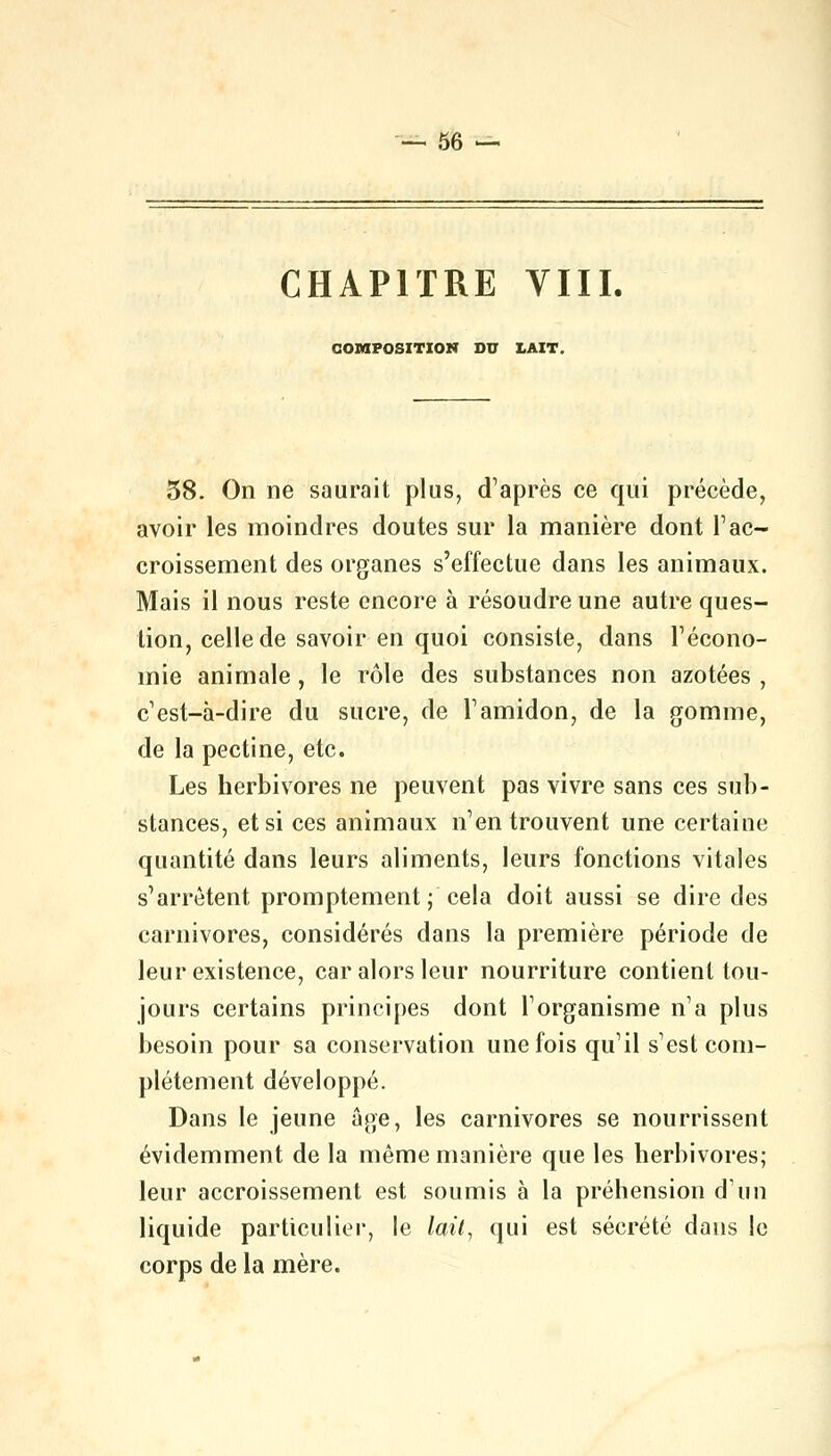 CHAPITRE VIII. COMPOSITION DU LAIT. 38. On ne saurait plus, d'après ce qui précède, avoir les moindres doutes sur la manière dont l'ac- croissement des organes s'effectue dans les animaux. Mais il nous reste encore à résoudre une autre ques- tion, celle de savoir en quoi consiste, dans l'écono- mie animale, le rôle des substances non azotées , c'est-à-dire du sucre, de l'amidon, de la gomme, de la pectine, etc. Les herbivores ne peuvent pas vivre sans ces sub- stances, et si ces animaux n'en trouvent une certaine quantité dans leurs aliments, leurs fonctions vitales s'arrêtent promptement; cela doit aussi se dire des carnivores, considérés dans la première période de leur existence, car alors leur nourriture contient tou- jours certains principes dont l'organisme n'a plus besoin pour sa conservation une fois qu'il s'est com- plètement développé. Dans le jeune âge, les carnivores se nourrissent évidemment de la même manière que les herbivores; leur accroissement est soumis à la préhension d'un liquide particulier, le lait, qui est sécrété dans le corps de la mère.