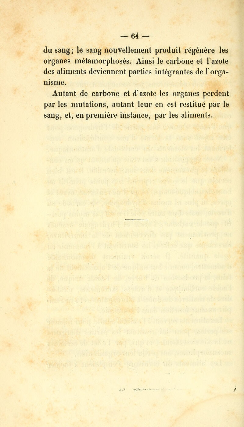 du sang ; le sang nouvellement produit régénère les organes métamorphosés. Ainsi le carbone et l'azote des aliments deviennent parties intégrantes de l'orga- nisme. Autant de carbone et d'azote les organes perdent par les mutations, autant leur en est restitué par le sang, et, en première instance, par les aliments.