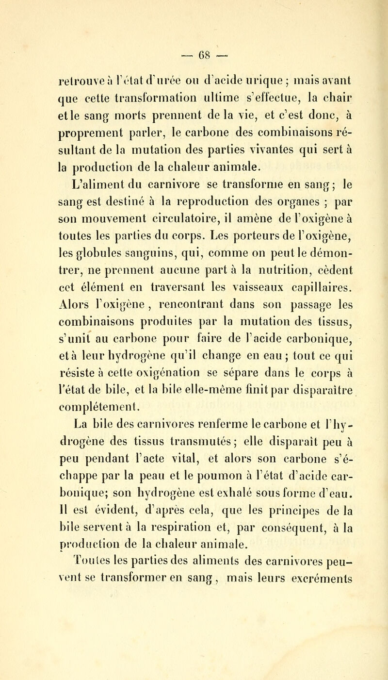 retrouve à l'état d'urée ou d'acide urique ; mais avant que cette transformation ultime s'effectue, la chair et le sang morts prennent delà vie, et c'est donc, à proprement parler, le carbone des combinaisons ré- sultant de la mutation des parties vivantes qui sert à la production de la chaleur animale. L'aliment du Carnivore se transforme en sang ; le sang est destiné à la reproduction des organes ; par son mouvement circulatoire, il amène de l'oxigène à toutes les parties du corps. Les porteurs de l'oxigène, les globules sanguins, qui, comme on peut le démon- trer, ne prennent aucune part à la nutrition, cèdent cet élément en traversant les vaisseaux capillaires. Alors l'oxigène , rencontrant dans son passage les combinaisons produites par la mutation des tissus, s'unit au carbone pour faire de l'acide carbonique, et à leur hydrogène qu'il change en eau ; tout ce qui résiste à cette oxigénation se sépare dans le corps à l'état de bile, et la bile elle-même finit par disparaître complètement. La bile des carnivores renferme le carbone et l'hy- drogène des tissus transmutés; elle disparaît peu à peu pendant l'acte vital, et alors son carbone s'é- chappe par la peau et le poumon à l'état d'acide car- bonique; son hydrogène est exhalé sous forme d'eau. Il est évident, d'après cela, que les principes de la bile servent à la respiration et, par conséquent, à la production de la chaleur animale. Toutes les parties des aliments des carnivores peu- vent se transformer en sang, mais leurs excréments