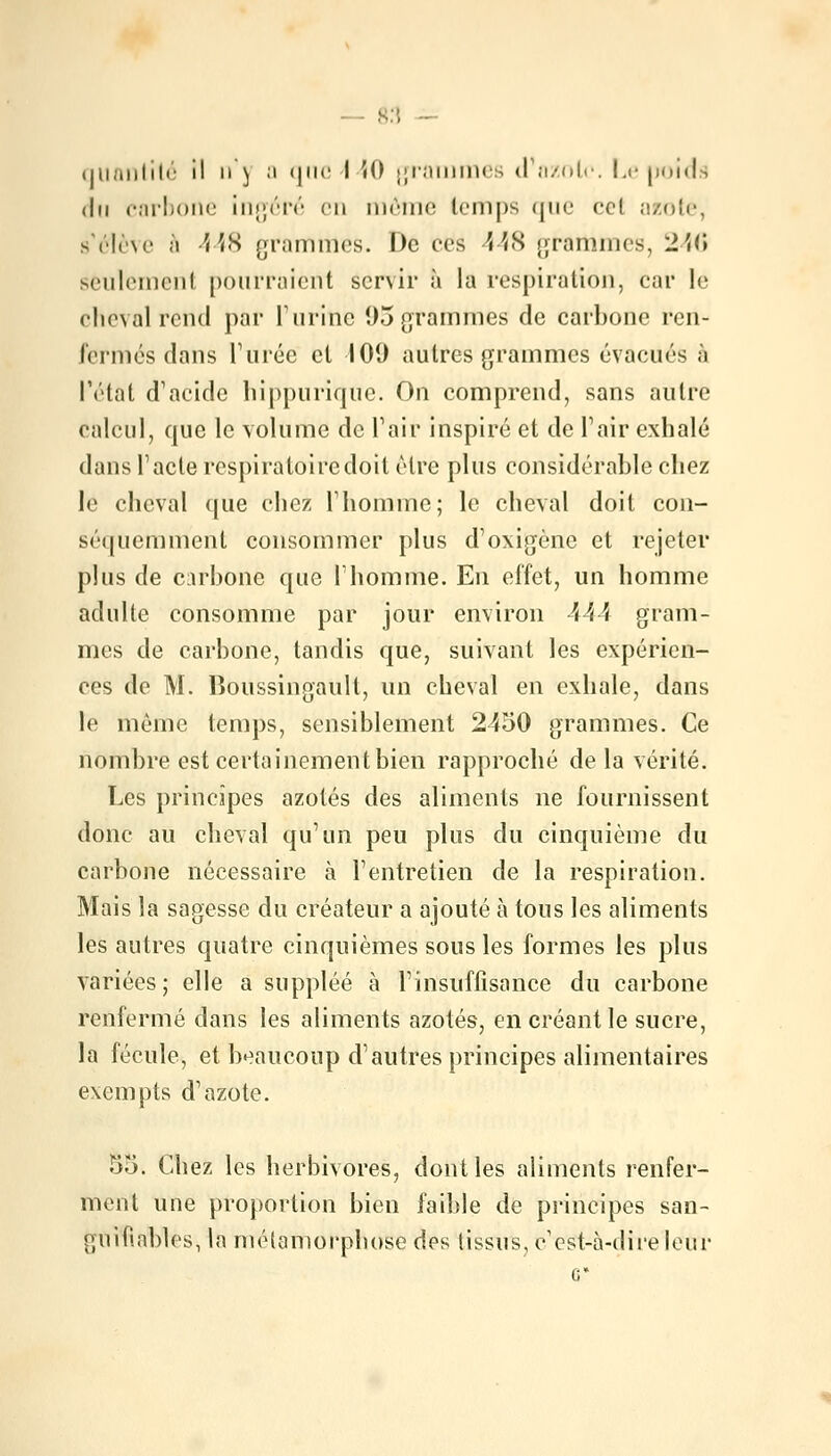 quantité il n'j a que I H) grammes <l azote. Le poids du carbone ingéré en même temps que ecl azote, s'élève à 448 grammes. De ces 448 grammes, 2U\ seulement pourraient servir à la respiration, car le cheval rend par l'urine 95 grammes de carbone ren- fermés dans l'urée cl 109 autres grammes évacués à l'état d'acide hippurique. On comprend, sans autre calcul, que le volume de l'air inspiré et de l'air exhalé dans l'acte respiratoiredoit être plus considérable chez le cheval que chez l'homme; le cheval doit con- séquemment consommer plus d'oxigène et rejeter plus de carbone que l'homme. En effet, un homme adulte consomme par jour environ 444 gram- mes de carbone, tandis que, suivant les expérien- ces de M. Boussingault, un cheval en exhale, dans le même temps, sensiblement 2450 grammes. Ce nombre est certainement bien rapproché de la vérité. Les principes azotés des aliments ne fournissent donc au cheval qu'un peu plus du cinquième du carbone nécessaire à l'entretien de la respiration. Mais la sagesse du créateur a ajouté à tous les aliments les autres quatre cinquièmes sous les formes les plus variées; elle a suppléé à l'insuffisance du carbone renfermé dans les aliments azotés, en créant le sucre, la fécule, et beaucoup d'autres principes alimentaires exempts d'azote. 55. Chez les herbivores, dont les aliments renfer- ment une proportion bien faible de principes san- guifinbles, la métamorphose des tissus, c'est-à-dire leur G*