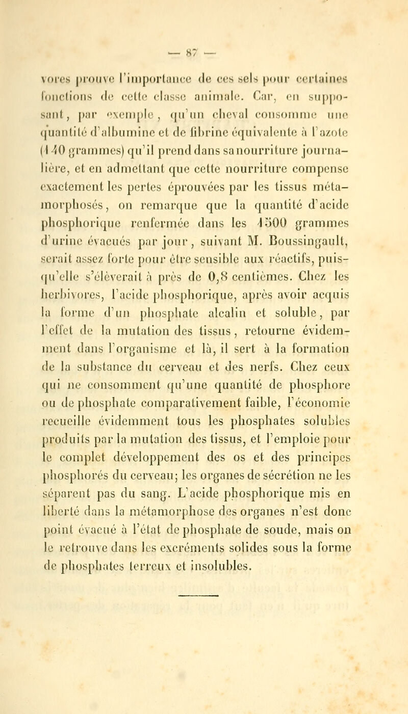 vores prouve l'importance de ces ><il^ pour certaines Fonctions de cette <lnss<; animale Car, en suppo- sant, par exemple. Qu'un pbçval consomme une quantité d'albumine cl do fibrine équivalente à I azote 11 '«() grammes) qu'il prend dans sanourriture journa- lière, et en admettant que cette nourriture compense exactement les perles éprouvées par les tissus méta- morphosés, on remarque que la quantité d'acide pbosphorique renfermée dans les 1500 grammes d'urine évacués par jour, suivant M. Boussingaull, sciait assez forte pour être sensible aux réactifs, puis- qu'elle s'élèverait à près de 0,8 centièmes. Chez les herbivores, l'acide phosphorique, après avoir acquis la forme d'un phosphate alcalin et soluble, par L'effet de la mutation des tissus, retourne évidem- ment dans l'organisme et là, il sert à la formation de la substance du cerveau et des nerfs. Chez ceux qui ne consomment qu'une quantité de phosphore ou de phosphate comparativement faible, l'économie recueille évidemment tous les phosphates solubies produits par la mutation des tissus, et l'emploie pour le complet développement des os et des principes phosphores du cerveau; les organes de sécrétion ne les séparent pas du sang. L'acide phosphorique mis en liberté dans la métamorphose des organes n'est donc point évacué à l'état de phosphate de soude, mais on le retrouve dans les excréments solides sous la forme de phosphates terreux et insolubles.