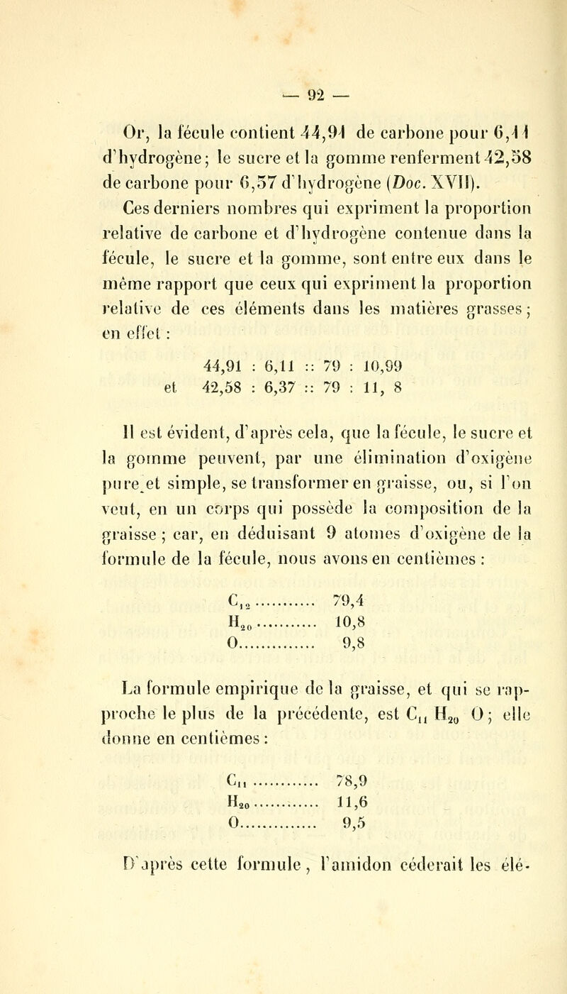 Or, la fécule contient 44,91 de carbone pour 6,4 \ d'hydrogène; le sucre et la gomme renferment 42,58 de carbone pour 6,57 d'hydrogène (Doc. XVII). Ces derniers nombres qui expriment la proportion relative de carbone et d1 hydrogène contenue dans la fécule, le sucre et la gomme, sont entre eux dans le même rapport que ceux qui expriment la proportion relative de ces éléments dans les matières grasses; en effet : 44,91 : 6,11 :: 79 : 10,99 et 42,58 : 6,37 :: 79 : 11, 8 Il est évident, d'après cela, que la fécule, le sucre et la gomme peuvent, par une élimination d'oxigène pumet simple, se transformer en graisse, ou, si Ton veut, en un corps qui possède la composition de la graisse ; car, en déduisant 9 atomes d'oxigène de la formule de la fécule, nous avons en centièmes : CI2 79,4 H20 10,8 0 9,8 La formule empirique de la graisse, et qui se rap- proche le plus de la précédente, est Cu H20 0; elle donne en centièmes: Cu 78,9 H20 11,6 0 9,5 D'après cette formule, l'amidon céderait les élé-