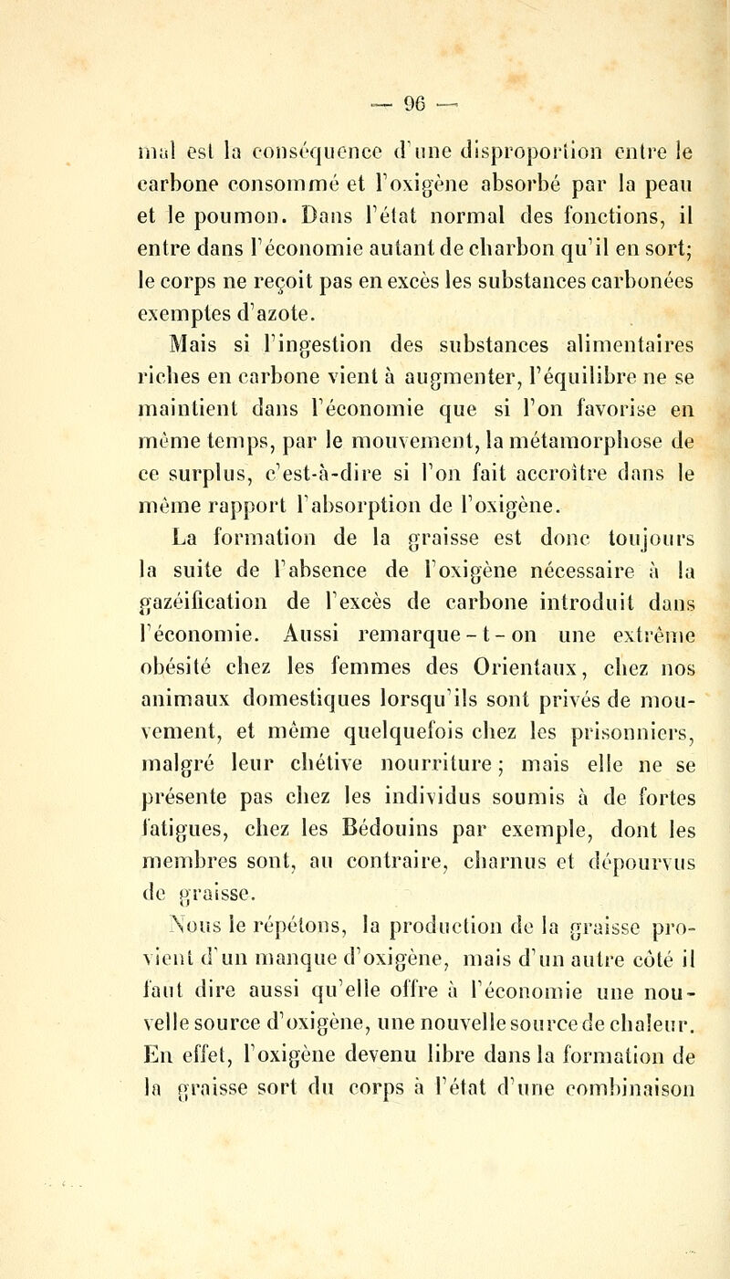 mal est la conséquence dune disproportion entre le carbone consommé et l'oxigène absorbé par la peau et le poumon. Dans l'état normal des fonctions, il entre dans l'économie autant de charbon qu'il en sort; le corps ne reçoit pas en excès les substances carbonées exemptes d'azote. Mais si l'ingestion des substances alimentaires riches en carbone vient à augmenter, l'équilibre ne se maintient dans l'économie que si l'on favorise en même temps, par le mouvement, la métamorphose de ce surplus, c'est-à-dire si l'on fait accroître dans le môme rapport l'absorption de l'oxigène. La formation de la graisse est donc toujours la suite de l'absence de l'oxigène nécessaire à la gazéification de l'excès de carbone introduit dans l'économie. Aussi remarque-1- on une extrême obésité chez les femmes des Orientaux, chez nos animaux domestiques lorsqu'ils sont privés de mou- vement, et même quelquefois chez les prisonniers, malgré leur chétive nourriture ; mais elle ne se présente pas chez les individus soumis à de fortes fatigues, chez les Bédouins par exemple, dont les membres sont, au contraire, charnus et dépourvus de graisse. Nous le répétons, la production de la graisse pro- vient d'un manque d'oxigène, mais d'un autre coté il faut dire aussi qu'elle offre à l'économie une nou- velle source d'oxigène, une nouvelle source de chaleur. En effet, l'oxigène devenu libre dans la formation de la graisse sort du corps à l'état d'une combinaison