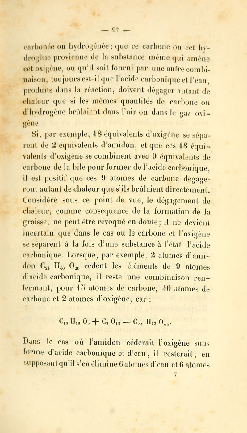 carbonée ou hydrogénée; que ce carbone ou cet hy- drogène provienne de la substance même qui amène cet oxigène, ou qu'il soil fourni par une autre combi- naison, toujours est-il que l'acide carbonique et l'eau produits dans la réaction, doivent dégager autant de chaleur que si les mêmes quantités de carbone ou d'hydrogène brûlaient dans Pair ou dans le oaz oxi- gène. Si, par exemple, AS équivalents d'oxigène se sépa- rent de 2 équivalents d'amidon, et que ces 48 équi- valents dvoxigène se combinent avec 9 équivalents de carbone de la bile pour former de l'acide carbonique, il est positif que ces 9 atomes de carbone dégage- ront autant de chaleur que s'ils brûlaient directement. Considéré sous ce point de vue, le dégagement de chaleur, comme conséquence de la formation de la graisse, ne peut être révoqué en doute; il ne devient incertain que dans le cas où le carbone et l'oxigène se séparent à la fois d'une substance à l'état d'acide carbonique. Lorsque, par exemple, 2 atomes d'ami- don C24 H10 O20 cèdent les éléments de 9 atomes d'acide carbonique, il reste une combinaison ren- fermant, pour 15 atomes de carbone, 40 atomes de carbone et 2 atomes d1 oxigène, car : ^i8 H40 02 -j- C9 Oi8 = G2/1 H40 Oîn. Dans le cas où l'amidon céderait l'oxigène sous forme d'acide carbonique et d'eau, il resterait, en supposant qu'il s'en élimine 6 atomes d'eau et 6 atomes