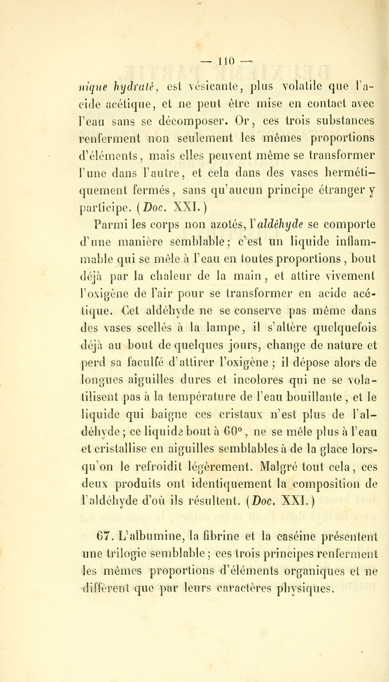 nique hydraté, est vésieante, plus volatile que L'a- cide acétique, et ne peut être mise en contact avec l'eau sans se décomposer. Or, ces trois substances renferment non seulement les mêmes proportions d'éléments, mais elles peuvent même se transformer l'une dans l'autre, et cela dans des vases herméti- quement fermés, sans qu'aucun principe étranger y participe. (Doc. XXL) Parmi les corps non azotés, Y aldéhyde se comporte d'une manière semblable; c'est un liquide inflam- mable qui se mêle à l'eau en toutes proportions , bout déjà par la chaleur de la main, et attire vivement l'oxigène de l'air pour se transformer en acide acé- tique. Cet aldéhyde ne se conserve pas même dans des vases scellés à la lampe, il s'altère quelquefois déjà au bout de quelques jours, change de nature et perd sa faculfé d'attirer l'oxigène ; il dépose alors de longues aiguilles dures et incolores qui ne se vola- tilisent pas à la température de l'eau bouillante , et le liquide qui baigne ces cristaux n'est plus de l'al- déhyde ; ce liquida bout à 60°, ne se mêle plus à l'eau et cristallise en aiguilles semblables à de la glace lors- qu'on le refroidit légèrement. Malgré tout cela, ces deux produits ont identiquement la composition de l'aldéhyde d'où ils résultent. (Doc. XXI.) 67. L'albumine, la fibrine et la caséine présentent une trilogie semblable ; ces trois principes renferment les mêmes proportions d'éléments organiques et ne diffèrent que par leurs caractères physiques.