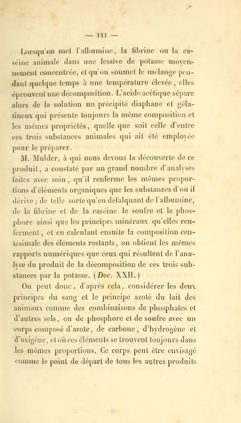 Lorsque nid l'albumine, la fibrine ou la ea* seine animale dans une lessive de potasse moyen)- iicinciii concentrée, et qu'on soumet le mélange pen- dant quelque temps à une température élevée, elles éprouvent une décomposition. L'acide acétique sépare alors de la solution un précipité diaphane et géla- tineux qui présente toujours la même composition et les mêmes propriétés, quelle que soit celle d'entre ces trois substances animales qui ait été employée pour le préparer. M. Mulder, à qui nous devons la découverte de ce produit, a constaté par un grand nombre d'analyses laites avec soin, qu'il renferme les mômes propor- tions d'éléments organiques que les substances d'où il dérive; de telle sorte qu'en défalquant de l'albumine, de la fibrine et de la caséine le soufre et le phos- phore ainsi que les principes minéraux qu'elles ren- ferment, et en calculant ensuite la composition cen- tésimale des éléments restants, on obtient les mêmes rapports numériques que ceux qui résultent de l'ana- lyse du produit de la décomposition de ces trois sub- stances par la potasse. (Doc. XXII.) On peut donc, d'après cela, considérer les deux principes du sang et le principe azoté du lait des animaux comme des combinaisons de phosphates et d'autres sels, ou de phosphore et de soufre avec un corps composé d'azote, de carbone, d'hydrogène et d'oxigène, et où ces éléments se trouvent toujours dans les mêmes proportions. Ce corps peut être envisagé tomme le point de départ de tous les autres produits