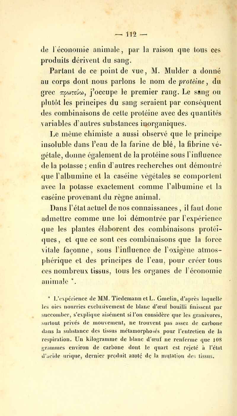 de l'économie animale, par la raison que tous ces produits dérivent du sang. Partant de ce point de vue, M. Mulder a donné au corps dont nous parlons le nom de protéine, du grec 7rpwT£uw, j'occupe le premier rang. Le sang ou plutôt les principes du sang seraient par conséquent des combinaisons de cette protéine avec des quantités variables d'autres substances inorganiques. Le même chimiste a aussi observé que le principe insoluble dans l'eau de la farine de blé, la fibrine vé- gétale, donne également de la protéine sous l'influence de la potasse ; enfin d'autres recherches ont démontré que l'albumine et la caséine végétales se comportent avec la potasse exactement comme l'albumine et la caséine provenant du règne animal. Dans l'état actuel de nos connaissances , il faut donc admettre comme une loi démontrée par l'expérience que les plantes élaborent des combinaisons protéî- ques, et que ce sont ces combinaisons que la force vitale façonne, sous l'influence de l'oxigène atmos- phérique et des principes de l'eau, pour créer tous ces nombreux tissus, tous les organes de l'économie animale *,. * L'expérience de MM. Tiedemann et L. Gmelin, d'après laquelle les oies nourries exclusivement de blanc d'œuï bouilli finissent par succomber, s'explique aisément si l'on considère que les granivores, surtout privés de mouvement, ne trouvent pas assez de carbone dans la substance des tissus métamorphosés pour l'entretien de la respiration. Un kilogramme de blanc d'œuf ne renferme que 108 grammes environ de carbone dont le quart est rejeté à l'état d'acide urique, dernier produit azoté de la mutation des tissus.