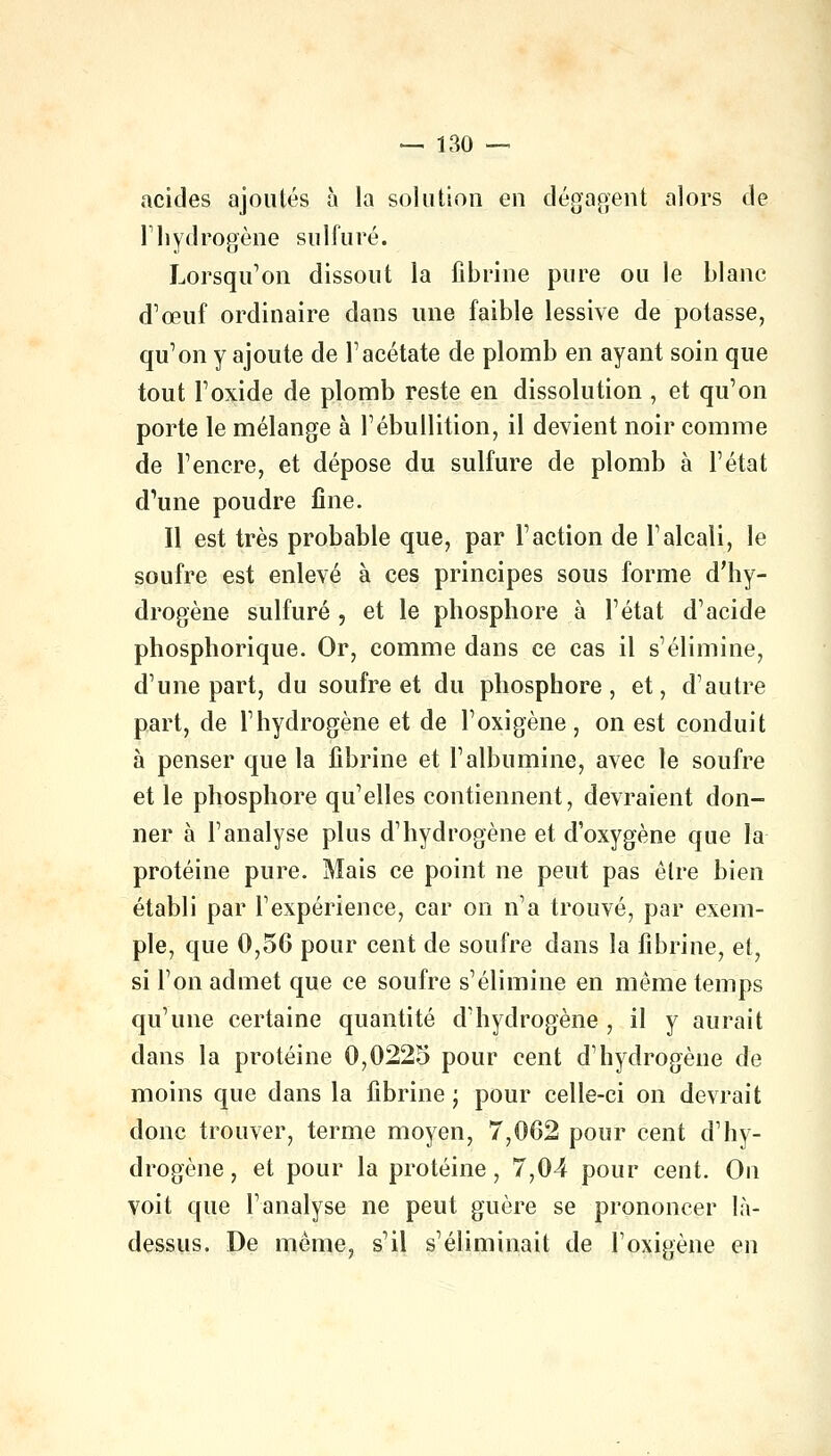 acides ajoutés à la solution en dégagent alors de Thydrogène sulfuré. Lorsqu'on dissout la fibrine pure ou le blanc d'œuf ordinaire dans une faible lessive de potasse, qu'on y ajoute de l'acétate de plomb en ayant soin que tout l'oxide de plomb reste en dissolution , et qu'on porte le mélange à l'ébullition, il devient noir comme de l'encre, et dépose du sulfure de plomb à l'état d1une poudre fine. Il est très probable que, par l'action de l'alcali, le soufre est enlevé à ces principes sous forme d'hy- drogène sulfuré , et le phosphore à l'état d'acide phosphorique. Or, comme dans ce cas il s'élimine, d'une part, du soufre et du phosphore, et, d'autre part, de l'hydrogène et de l'oxigène, on est conduit à penser que la fibrine et l'albumine, avec le soufre et le phosphore qu'elles contiennent, devraient don- ner à l'analyse plus d'hydrogène et d'oxygène que la protéine pure. Mais ce point ne peut pas être bien établi par l'expérience, car on n'a trouvé, par exem- ple, que 0,56 pour cent de soufre dans la fibrine, et, si l'on admet que ce soufre s'élimine en même temps qu'une certaine quantité d'hydrogène , il y aurait dans la protéine 0,0225 pour cent d'hydrogène de moins que dans la fibrine ; pour celle-ci on devrait donc trouver, terme moyen, 7,062 pour cent d'hy- drogène , et pour la protéine, 7,04 pour cent. On voit que l'analyse ne peut guère se prononcer là- dessus. De même, s'il s'éliminait de l'oxigène en