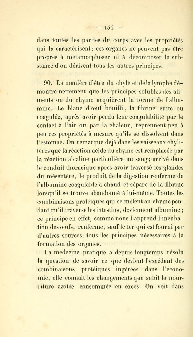 dans toutes les parties du corps avec les propriétés qui la caractérisent; ces organes ne peuvent pas être propres à métamorphoser ni à décomposer la sub- stance d'où dérivent tous les autres principes. 90. La manière d'être du chyle et delà lymphe dé- montre nettement que les principes solubles des ali- ments ou du chyme acquièrent la forme de Talbu- mine. Le blanc d'œuf bouilli, la fibrine cuite ou coagulée, après avoir perdu leur coagulabilité par le contact à l'air ou par la chaleur, reprennent peu à peu ces propriétés à mesure qu'ils se dissolvent dans l'estomac. On remarque déjà dans les vaisseaux chyli- fères que la réaction acide du chyme est remplacée par la réaction alcaline particulière au sang; arrivé dans le conduit thoracique après avoir traversé les glandes du mésentère, le produit de la digestion renferme de l'albumine coagulable à chaud et sépare de la fibrine lorsqu'il se trouve abandonné à lui-même. Toutes les combinaisons protéiques qui se mêlent au chyme pen- dant qu'il traverse les intestins, deviennent albumine ; ce principe en effet, comme nous l'apprend l'incuba- tion des œufs, renferme, sauf le fer qui est fourni par d'autres sources, tous les principes nécessaires à la formation des organes. La médecine pratique a depuis longtemps résolu la question de savoir ce que devient l'excédant des combinaisons protéiques ingérées dans l'écono- mie, elle connaît les changements que subit la nour- riture azotée consommée en excès. On voit dans