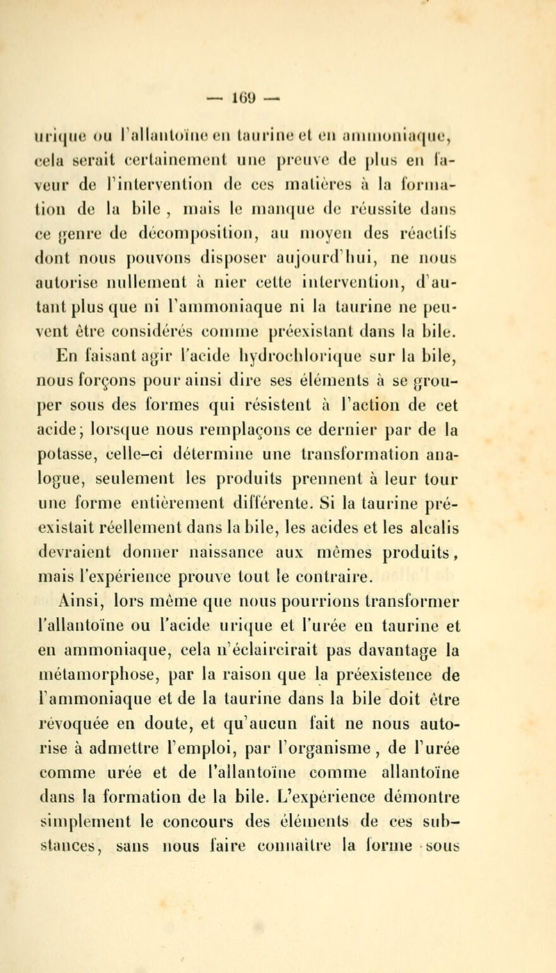 — 160 — urique ou l'allantoïne en taurine et on ammoniaque, cela serait certainement une preuve de plus en l'a- veur de l'intervention de ces matières à la forma- tion de la bile , mais le manque de réussite dans ce genre de décomposition, au moyen des réactifs dont nous pouvons disposer aujourd'hui, ne nous autorise nullement à nier cette intervention, d'au- tant plus que ni l1 ammoniaque ni la taurine ne peu- vent être considérés comme préexistant dans la bile. En faisant agir l'acide liydrochlorique sur la bile, nous forçons pour ainsi dire ses éléments à se grou- per sous des formes qui résistent à l'action de cet acide; lorsque nous remplaçons ce dernier par de la potasse, celle-ci détermine une transformation ana- logue, seulement les produits prennent à leur tour une forme entièrement différente. Si la taurine pré- existait réellement dans la bile, les acides et les alcalis devraient donner naissance aux mêmes produits, mais l'expérience prouve tout le contraire. Ainsi, lors même que nous pourrions transformer l'allantoïne ou l'acide urique et l'urée en taurine et en ammoniaque, cela n'éclaircirait pas davantage la métamorphose, par la raison que la préexistence de l'ammoniaque et de la taurine dans la bile doit être révoquée en doute, et qu'aucun fait ne nous auto- rise à admettre l'emploi, par l'organisme, de l'urée comme urée et de l'allantoïne comme allantoïne dans la formation de la bile. L'expérience démontre simplement le concours des éléments de ces sub- stances, sans nous faire connaître la lorme sous