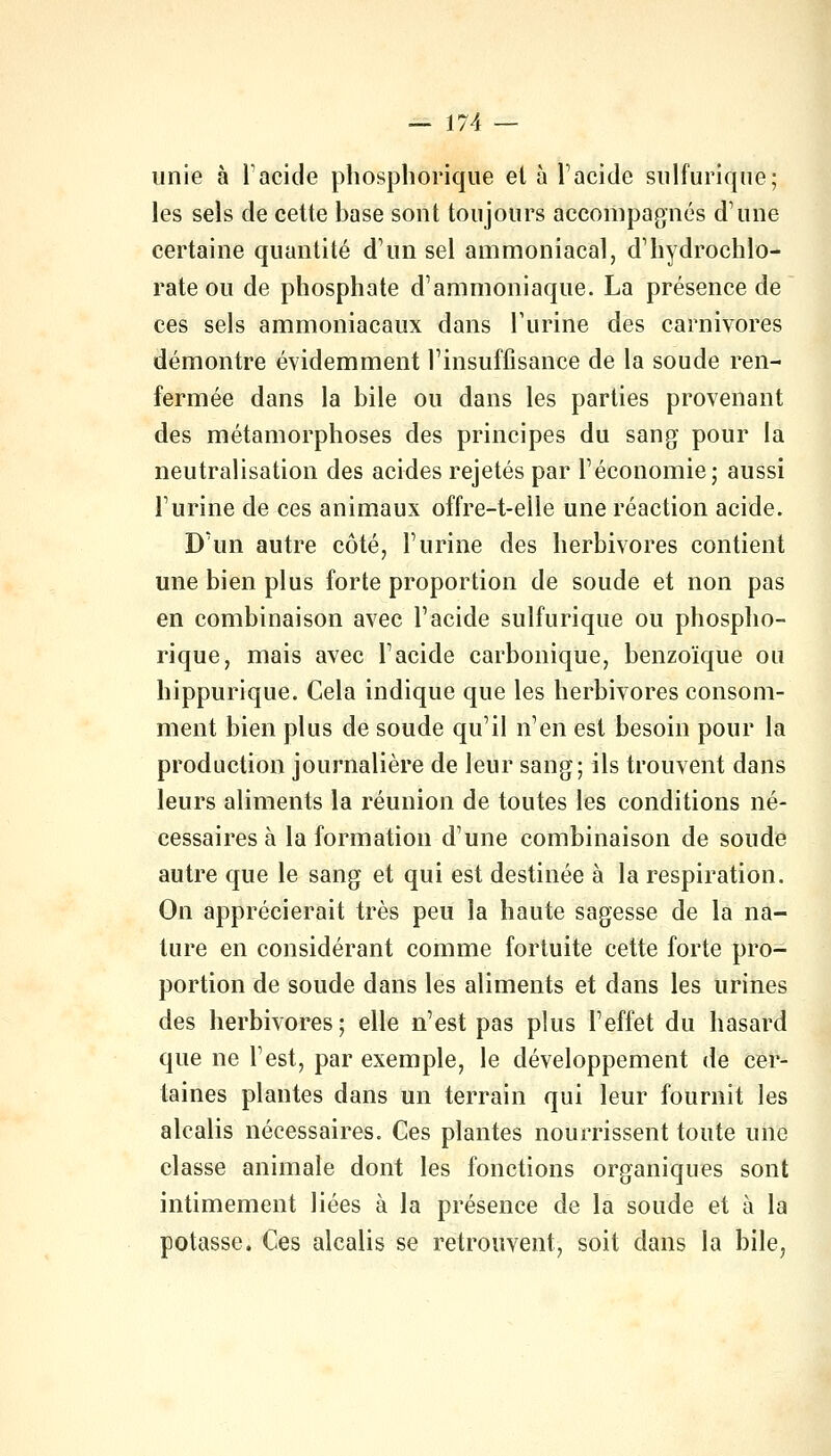 unie à l'acide phosphorique et à l'acide sulfurique; les sels de cette base sont toujours accompagnés d'une certaine quantité d'un sel ammoniacal, d'hydrochlo- rate ou de phosphate d'ammoniaque. La présence de ces sels ammoniacaux dans l'urine des carnivores démontre évidemment l'insuffisance de la soude ren- fermée dans la bile ou dans les parties provenant des métamorphoses des principes du sang pour la neutralisation des acides rejetés par l'économie; aussi l'urine de ces animaux offre-t-elle une réaction acide. D'un autre côté, l'urine des herbivores contient une bien plus forte proportion de soude et non pas en combinaison avec l'acide sulfurique ou phospho- rique, mais avec l'acide carbonique, benzoïque ou hippurique. Cela indique que les herbivores consom- ment bien plus de soude qu'il n'en est besoin pour la production journalière de leur sang; ils trouvent dans leurs aliments la réunion de toutes les conditions né- cessaires à la formation d'une combinaison de soude autre que le sang et qui est destinée à la respiration. On apprécierait très peu la haute sagesse de la na- ture en considérant comme fortuite cette forte pro- portion de soude dans les aliments et dans les urines des herbivores; elle n'est pas plus l'effet du hasard que ne l'est, par exemple, le développement de cer- taines plantes dans un terrain qui leur fournit les alcalis nécessaires. Ces plantes nourrissent toute une classe animale dont les fonctions organiques sont intimement liées à la présence de la soude et à la potasse. Ces alcalis se retrouvent, soit dans la bile,