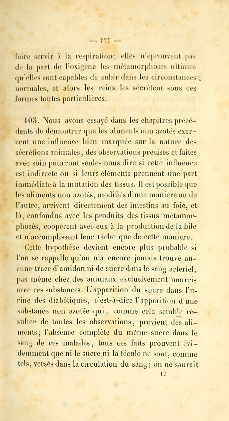 —' I / / — foire servir a la respiration; elles n'éprouvent pas il • la part de l'oxigène les métamorphoses ultimes qu'elles sont capables de subir dans les circonstances normales, et alors les reins les sécrètent sous ces formes toutes particulières. 105. Nous avons essayé dans les chapitres précé- dents de démontrer que les aliments non azotés exer- cent une influence bien marquée sur la nature des sécrétions animales; des observations précises et faites avec soin pourront seules nous dire si cette influence est indirecte ou si leurs éléments prennent une part immédiate à la mutation des tissus. Il est possible que les aliments non azotés, modiûés d'une manière ou de l'autre, arrivent directement des intestins au foie, et là, confondus avec les produits des tissus métamor- phosés, coopèrent avec eux à la production de la bile et n'accomplissent leur tache que de cette manière. Cette hypothèse devient encore plus probable si Ton se rappelle qu'on n'a encore jamais trouvé au- cune trace d'amidon ni de sucre dans le sang artériel, pas même chez des animaux exclusivement nourris avec ces substances. L'apparition du sucre dans l'u- rine des diabétiques, c'est-à-dire l'apparition d'une substance non azotée qui, comme cela semble ré- sulter de toutes les observations, provient des ali- ments; l'absence complète du môme sucre dans le sang de ces malades, tous ces faits prouvent évi- demment que ni le sucre ni la fécule ne sont, comme tels, versés dans la circulation du sang; on ne saurait 12