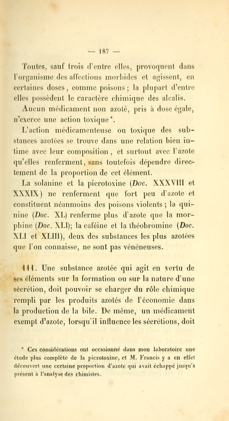 — J8? — Toutes, sauf trois d'entre elles, provoquent dant l'organisme des affections morbides et agissent, en certaines doses, comme poisons; la plupart d'entre elles possèdent le caractère chimique des alcalis. Aucun médicament non azoté, pris à dose égale, n'exerce une action toxique*. L'action médicamenteuse ou toxique des sub- stances azotées se trouve dans une relation bien in- time avec leur composition , et surtout avec l'azote qu'elles renferment, sans toutefois dépendre direc- tement de la proportion de cet élément. La solanine et la picrotoxine (Doc. XXXVIII et XXXIX) ne renferment que fort peu d'azote et constituent néanmoins des poisons violents ; la qui- nine (Doc. XL) renferme plus d'azote que la mor- phine (Doc. XL1); la caféine et la théobromine (Doc. XLI et XLIIJ), deux des substances les plus azotées que l'on connaisse, ne sont pas vénéneuses. \\\. Une substance azotée qui agit en vertu de ses éléments sur la formation ou sur la nature d'une sécrétion, doit pouvoir se charger du rôle chimique rempli par les produits azotés de l'économie dans la production de la bile. De même, un médicament exempt d'azote, lorsqu'il influence les sécrétions, doit * Ces considérations ont occasionné dans mon laboratoire une étude plus complète de la picrotoxine, et M. Francis y a en effet découvert une certaine proportion d'azote qui avait échappé jusqu'à présent à l'analyse des chimistes.