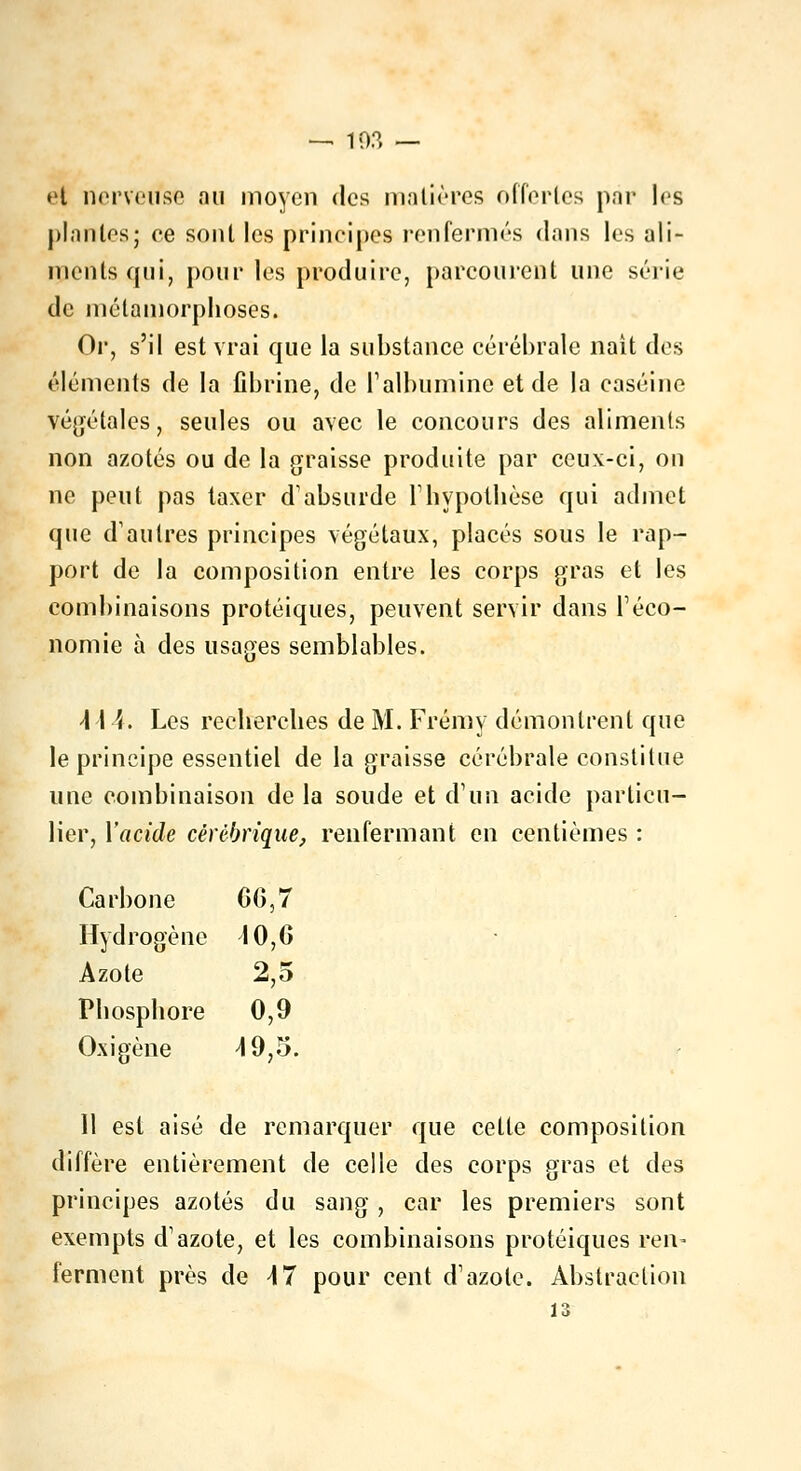 et nerveuse au moyen des matières offertes par les plantes; ee sont les principes renfermés dans les ali- ments qui, pour les produire, parcourent une série de métamorphoses. Or, s'il est vrai que la substance cérébrale liait des éléments de la fibrine, de F albumine et de la caséine végétales, seules ou avec le concours des aliments non azotés ou de la graisse produite par ceux-ci, on ne peut pas taxer d'absurde l'hypothèse qui admet que d'autres principes végétaux, placés sous le rap- port de la composition entre les corps gras et les combinaisons protéiques, peuvent servir dans l'éco- nomie à des usages semblables. \\\. Les recherches de M. Frémy démontrent que le principe essentiel de la graisse cérébrale constitue une combinaison de la soude et d'un acide particu- lier, Y acide cèrèbrique, renfermant en centièmes : Carbone 06,7 Hydrogène 10, G Azote 2,5 Phosphore 0,9 Oxigène 4 9,5. 11 est aisé de remarquer que cette composition diffère entièrement de celle des corps gras et des principes azotés du sang, car les premiers sont exempts d'azote, et les combinaisons protéiques ren- ferment près de \7 pour cent d'azote. Abstraction 13