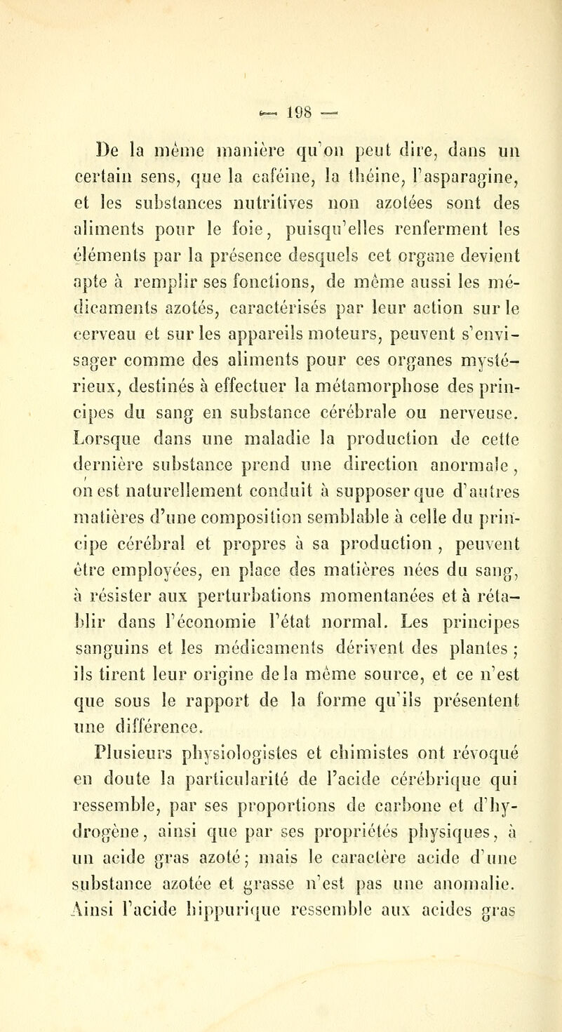 De la même manière qu'on peut dire, dans un certain sens, que la caféine, la théine, l'asparagine, et les substances nutritives non azotées sont des aliments pour le foie, puisqu'elles renferment les éléments par la présence desquels cet organe devient apte à remplir ses fonctions, de même aussi les mé- dicaments azotés, caractérisés par leur action sur le cerveau et sur les appareils moteurs, peuvent s'envi- sager comme des aliments pour ces organes mysté- rieux, destinés à effectuer la métamorphose des prin- cipes du sang en substance cérébrale ou nerveuse. Lorsque dans une maladie la production de cette dernière substance prend une direction anormale, on est naturellement conduit à supposer que d'autres matières d'une composition semblable à celle du prin- cipe cérébral et propres à sa production , peuvent être employées, en place des matières nées du sang, à résister aux perturbations momentanées et à réta- blir dans l'économie l'état normal. Les principes sanguins et les médicaments dérivent des plantes ; ils tirent leur origine delà même source, et ce n'est que sous le rapport de la forme qu'ils présentent une différence. Plusieurs physiologistes et chimistes ont révoqué en doute la particularité de l'acide cérébrique qui ressemble, par ses proportions de carbone et d'hy- drogène, ainsi que par ses propriétés physiques, à un acide gras azoté; mais le caractère acide dune substance azotée et grasse n'est pas une anomalie. Ainsi l'acide hippurique ressemble aux acides gras