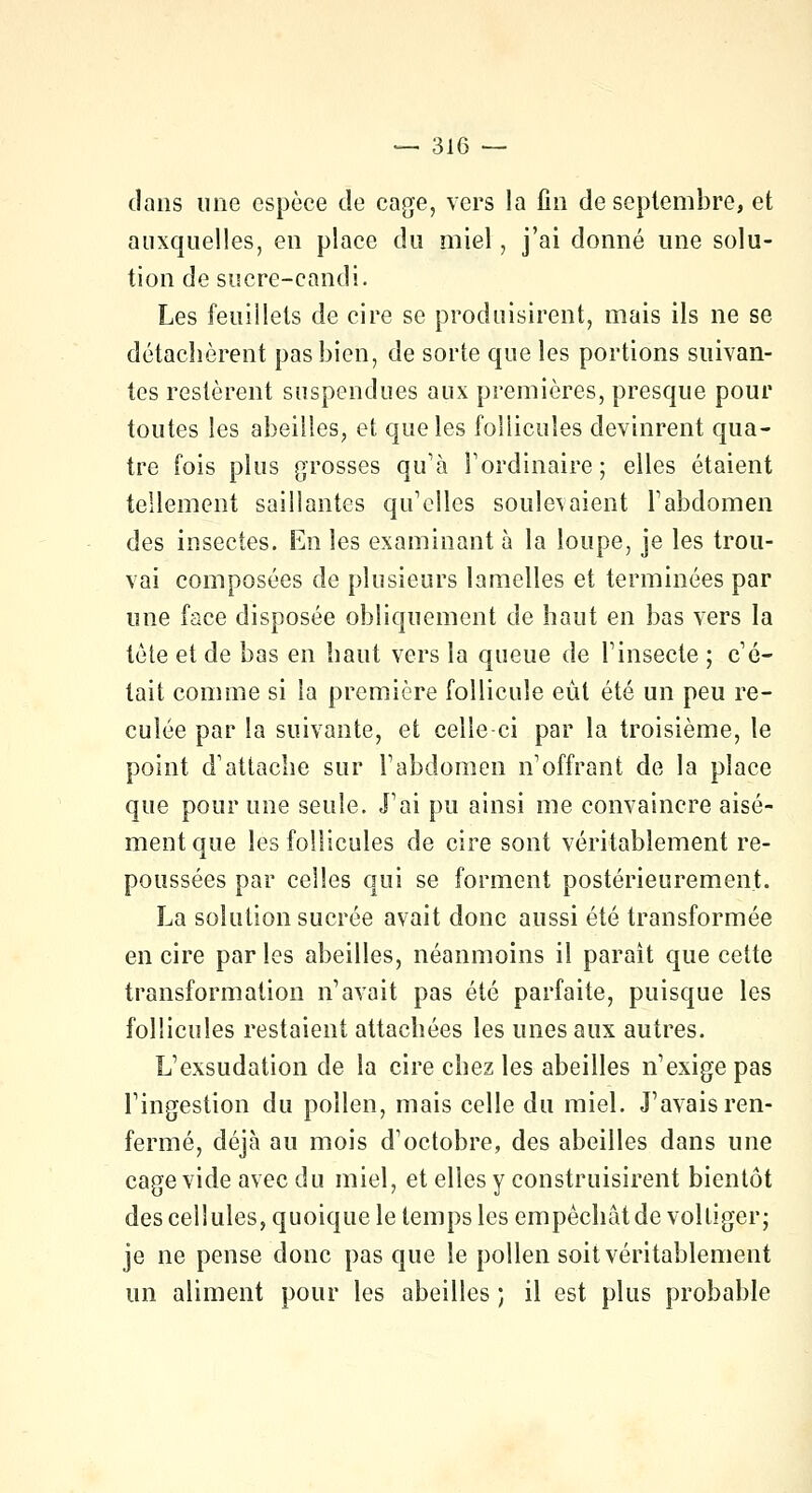 dans une espèce de cage, vers la fin de septembre, et auxquelles, en place du miel, j'ai donné une solu- tion de sucre-candi. Les feuillets de cire se produisirent, mais ils ne se détachèrent pas bien, de sorte que les portions suivan- tes restèrent suspendues aux premières, presque pour toutes les abeilles, et que les follicules devinrent qua- tre fois plus grosses qu'à l'ordinaire; elles étaient tellement saillantes qu'elles soulevaient l'abdomen des insectes. En les examinant à la loupe, je les trou- vai composées de plusieurs lamelles et terminées par une face disposée obliquement de haut en bas vers la tète et de bas en haut vers la queue de l'insecte ; c'é- tait comme si la première follicule eût été un peu re- culée par la suivante, et celle ci par la troisième, le point d'attache sur l'abdomen n'offrant de la place que pour une seule. J'ai pu ainsi me convaincre aisé- ment que les follicules de cire sont véritablement re- poussées par celles qui se forment postérieurement. La solution sucrée avait donc aussi été transformée en cire parles abeilles, néanmoins il paraît que cette transformation n'avait pas été parfaite, puisque les follicules restaient attachées les unes aux autres. L'exsudation de la cire chez les abeilles n'exige pas l'ingestion du pollen, mais celle du miel. J'avais ren- fermé, déjà au mois d'octobre, des abeilles dans une cage vide avec du miel, et elles y construisirent bientôt des cellules, quoique le temps les empêchât de voltiger; je ne pense donc pas que le pollen soit véritablement un aliment pour les abeilles ; il est plus probable