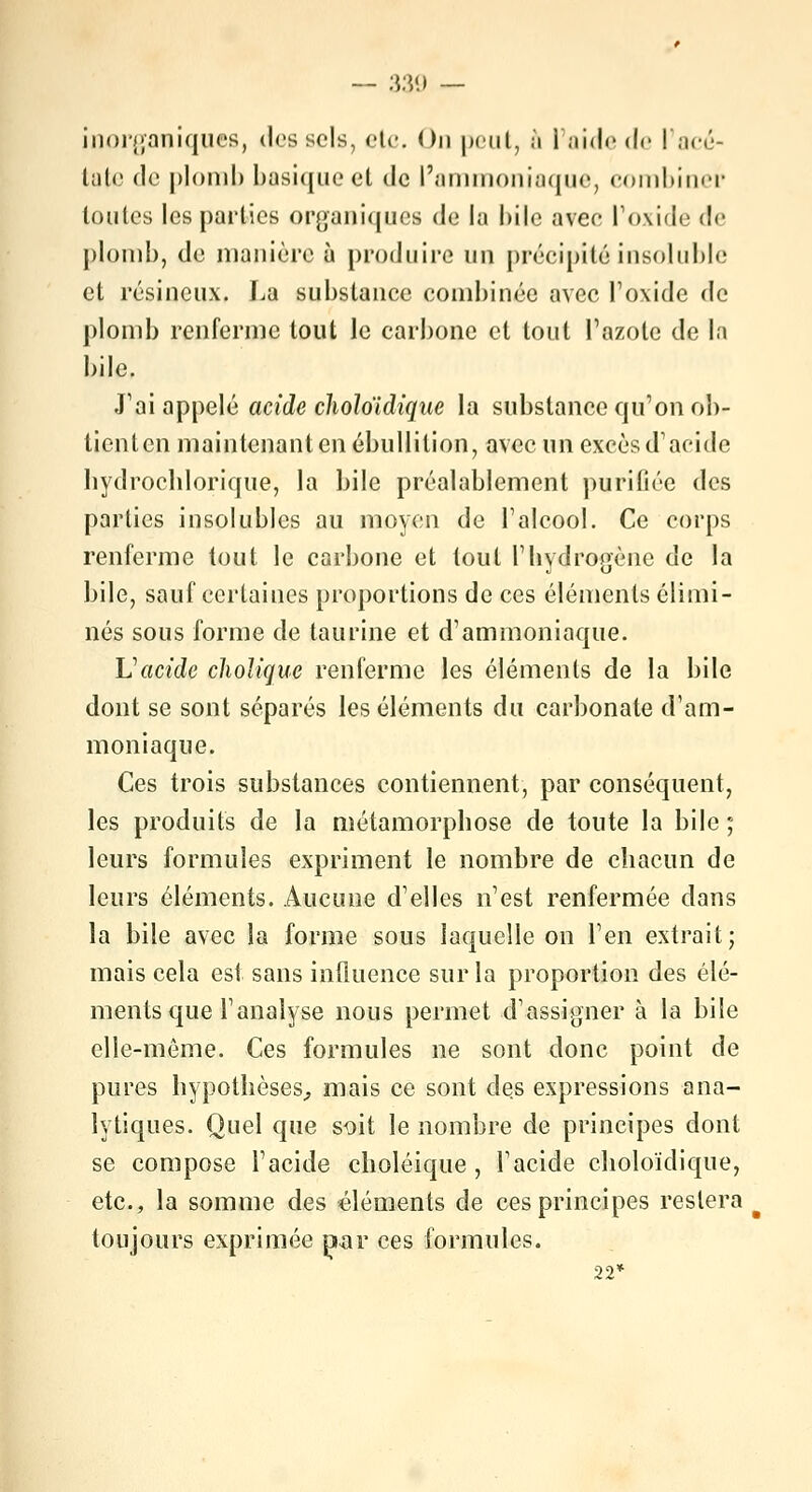 inorganiques, dos sels, etc. On |>cul, à l'aide de l'acé- tate de plomb basique et de l'ammoniaque, combiner toutes les parties organiques de la bile avee l'oxide d<- plomb, de manière à produire un précipité insoluble et résineux. La substance combinée avec l'oxide de plomb renferme tout le carbone et tout l'azote de la bile. J'ai appelé acide choloïdique la substance qu'on ob- tienten maintenant en ébullilion, avec un excès d'acide hydrochlorique, la bile préalablement puritiée des parties insolubles au moyen de l'alcool. Ce corps renferme tout le carbone et tout l'hydrogène de la bile, sauf certaines proportions de ces éléments élimi- nés sous forme de taurine et d'ammoniaque. Vacide choUque renferme les éléments de la bile dont se sont séparés les éléments du carbonate d'am- moniaque. Ces trois substances contiennent, par conséquent, les produits de la métamorpbose de toute la bile ; leurs formules expriment le nombre de chacun de leurs éléments. Aucune d'elles n'est renfermée clans la bile avec la forme sous laquelle on l'en extrait; mais cela est sans influence sur la proportion des élé- ments que l'analyse nous permet d'assigner à la bile elle-même. Ces formules ne sont donc point de pures hypothèses, mais ce sont des expressions ana- lytiques. Quel que soit le nombre de principes dont se compose l'acide choléique , l'acide choloïdique, etc., la somme des éléments de ces principes restera toujours exprimée jxar ces formules. 22*