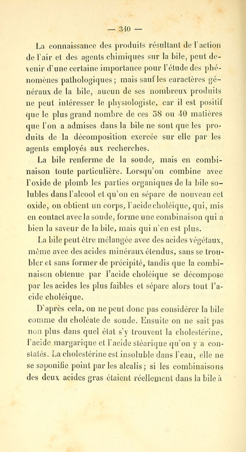 La connaissance des produits résultant de l'action de Pair et des agents chimiques sur la bile, peut de- venir d'une certaine importance pour l'étude des phé- nomènes pathologiques; mais sauf les caractères gé- néraux de la bile, aucun de ses nombreux produits ne peut intéresser le physiologiste, car il est positif que le plus grand nombre de ces 58 ou 40 matières que l'on a admises dans la bile ne sont que les pro- duits de la décomposition exercée sur elle par les agents employés aux recherches. La bile renferme de la soude, mais en combi- naison toute particulière. Lorsqu'on combine avec l'oxide de plomb les parties organiques de la bile so- lubles dans l'alcool et qu'on en sépare de nouveau cet oxide, on obtient un corps, F acide choléique, qui, mis en contact avec la soude, forme une combinaison qui a bien la saveur de la bile, mais qui n'en est plus. La bile peut être mélangée avec des acides végétaux, môme avec des acides minéraux étendus, sans se trou- bler et sans former de précipité, tandis que la combi- naison obtenue par l'acide choléique se décompose par les acides les plus faibles et sépare alors tout l'a- cide choléique. D'après cela, on ne peut donc pas considérer la bile comme du choléate de soude. Ensuite on ne sait pas non plus dans quel état s'y trouvent la cholestérine, l'acide margarique et l'acide stéarique qu'on y a con- statés. La cholestérine est insoluble dans l'eau, elle ne se saponifie point par les alcalis ; si les combinaisons des deux acides gras étaient réellement dans la bile à